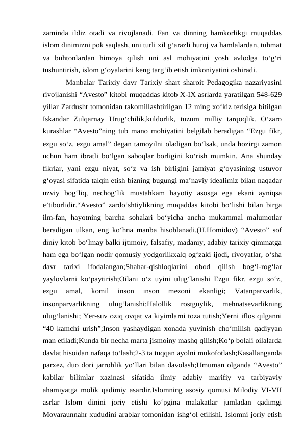 zaminda ildiz otadi va rivojlanadi. Fan va dinning hamkorlikgi muqaddas
islom dinimizni pok saqlash, uni turli xil g‘arazli huruj va hamlalardan, tuhmat
va  buhtonlardan  himoya  qilish  uni  asl  mohiyatini  yosh  avlodga  to‘g‘ri
tushuntirish, islom g‘oyalarini keng targ‘ib etish imkoniyatini oshiradi.
Manbalar Tarixiy davr Tarixiy shart sharoit Pedagogika nazariyasini
rivojlanishi “Avesto” kitobi muqaddas kitob X-IX asrlarda yaratilgan 548-629
yillar Zardusht tomonidan takomillashtirilgan 12 ming xo‘kiz terisiga bitilgan
Iskandar  Zulqarnay  Urug‘chilik,kuldorlik,  tuzum  milliy  tarqoqlik.  O‘zaro
kurashlar “Avesto”ning tub mano mohiyatini belgilab beradigan “Ezgu fikr,
ezgu so‘z, ezgu amal” degan tamoyilni oladigan bo‘lsak, unda hozirgi zamon
uchun ham ibratli bo‘lgan saboqlar borligini ko‘rish mumkin. Ana shunday
fikrlar, yani ezgu niyat, so‘z  va  ish birligini jamiyat g‘oyasining  ustuvor
g‘oyasi sifatida talqin etish bizning bugungi ma’naviy idealimiz bilan naqadar
uzviy  bog‘liq,  nechog‘lik  mustahkam  hayotiy  asosga  ega  ekani  ayniqsa
e’tiborlidir.“Avesto” zardo‘shtiylikning muqaddas kitobi bo‘lishi bilan birga
ilm-fan, hayotning barcha  sohalari  bo‘yicha  ancha mukammal malumotlar
beradigan ulkan, eng ko‘hna manba hisoblanadi.(H.Homidov) “Avesto” sof
diniy kitob bo‘lmay balki ijtimoiy, falsafiy, madaniy, adabiy tarixiy qimmatga
ham ega bo‘lgan nodir qomusiy yodgorlikxalq og‘zaki ijodi, rivoyatlar, o‘sha
davr  tarixi  ifodalangan;Shahar-qishloqlarini  obod  qilish  bog‘i-rog‘lar
yaylovlarni ko‘paytirish;Oilani o‘z uyini ulug‘lanishi Ezgu fikr, ezgu so‘z,
ezgu  amal,  komil  inson  inson  mezoni  ekanligi;  Vatanparvarlik,
insonparvarlikning  ulug‘lanishi;Halollik  rostguylik,  mehnatsevarlikning
ulug‘lanishi; Yer-suv oziq ovqat va kiyimlarni toza tutish;Yerni iflos qilganni
“40 kamchi urish”;Inson yashaydigan xonada yuvinish cho‘milish qadiyyan
man etiladi;Kunda bir necha marta jismoiny mashq qilish;Ko‘p bolali oilalarda
davlat hisoidan nafaqa to‘lash;2-3 ta tuqqan ayolni mukofotlash;Kasallanganda
parxez, duo dori jarrohlik yo‘llari bilan davolash;Umuman olganda “Avesto”
kabilar  bilimlar  xazinasi  sifatida  ilmiy  adabiy  marifiy  va  tarbiyaviy
ahamiyatga molik qadimiy asardir.Islomning asosiy qomusi Milodiy VI-VII
asrlar  Islom  dinini  joriy  etishi  ko‘pgina  malakatlar  jumladan  qadimgi
Movaraunnahr xududini arablar tomonidan ishg‘ol etilishi. Islomni joriy etish
