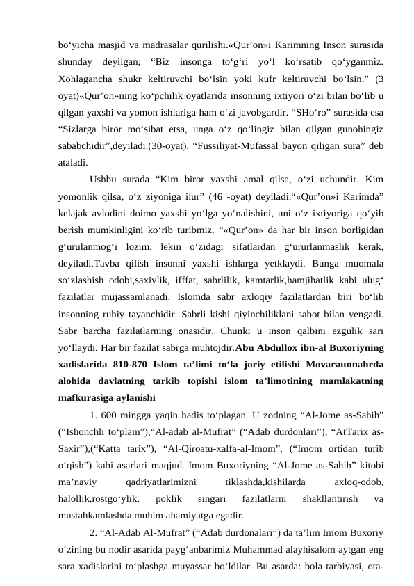 bo‘yicha masjid va madrasalar qurilishi.«Qur’on»i Karimning Inson surasida
shunday  deyilgan;  “Biz  insonga  to‘g‘ri  yo‘l  ko‘rsatib  qo‘yganmiz.
Xohlagancha  shukr  keltiruvchi  bo‘lsin  yoki  kufr  keltiruvchi  bo‘lsin.”  (3
oyat)«Qur’on»ning ko‘pchilik oyatlarida insonning ixtiyori o‘zi bilan bo‘lib u
qilgan yaxshi va yomon ishlariga ham o‘zi javobgardir. “SHo‘ro” surasida esa
“Sizlarga  biror mo‘sibat  etsa,  unga  o‘z  qo‘lingiz  bilan qilgan gunohingiz
sababchidir”,deyiladi.(30-oyat). “Fussiliyat-Mufassal bayon qiligan sura” deb
ataladi. 
Ushbu  surada  “Kim  biror  yaxshi  amal  qilsa,  o‘zi  uchundir.  Kim
yomonlik qilsa, o‘z ziyoniga ilur” (46 -oyat) deyiladi.“«Qur’on»i Karimda”
kelajak avlodini doimo yaxshi yo‘lga yo‘nalishini, uni o‘z ixtiyoriga qo‘yib
berish mumkinligini ko‘rib turibmiz. “«Qur’on» da har bir inson borligidan
g‘urulanmog‘i  lozim,  lekin  o‘zidagi  sifatlardan  g‘ururlanmaslik  kerak,
deyiladi.Tavba  qilish  insonni  yaxshi  ishlarga  yetklaydi.  Bunga  muomala
so‘zlashish odobi,saxiylik, ifffat, sabrlilik, kamtarlik,hamjihatlik kabi ulug‘
fazilatlar  mujassamlanadi.  Islomda  sabr  axloqiy  fazilatlardan  biri  bo‘lib
insonning ruhiy tayanchidir. Sabrli kishi qiyinchiliklani sabot bilan yengadi.
Sabr  barcha  fazilatlarning  onasidir.  Chunki  u  inson  qalbini  ezgulik  sari
yo‘llaydi. Har bir fazilat sabrga muhtojdir.Abu Abdullox ibn-al Buxoriyning
xadislarida 810-870  Islom  ta’limi  to‘la joriy  etilishi Movaraunnahrda
alohida davlatning  tarkib topishi  islom ta’limotining mamlakatning
mafkurasiga aylanishi
1. 600 mingga yaqin hadis to‘plagan. U zodning “Al-Jome as-Sahih”
(“Ishonchli to‘plam”),“Al-adab al-Mufrat” (“Adab durdonlari”), “AtTarix as-
Saxir”),(“Katta  tarix”),  “Al-Qiroatu-xalfa-al-Imom”,  (“Imom  ortidan turib
o‘qish”) kabi asarlari maqjud. Imom Buxoriyning “Al-Jome as-Sahih” kitobi
ma’naviy
 
qadriyatlarimizni
 
tiklashda,kishilarda
 
axloq-odob,
halollik,rostgo‘ylik,  poklik  singari  fazilatlarni  shakllantirish  va
mustahkamlashda muhim ahamiyatga egadir.
2. “Al-Adab Al-Mufrat” (“Adab durdonalari”) da ta’lim Imom Buxoriy
o‘zining bu nodir asarida payg‘anbarimiz Muhammad alayhisalom aytgan eng
sara xadislarini to‘plashga muyassar bo‘ldilar. Bu asarda: bola tarbiyasi, ota-
