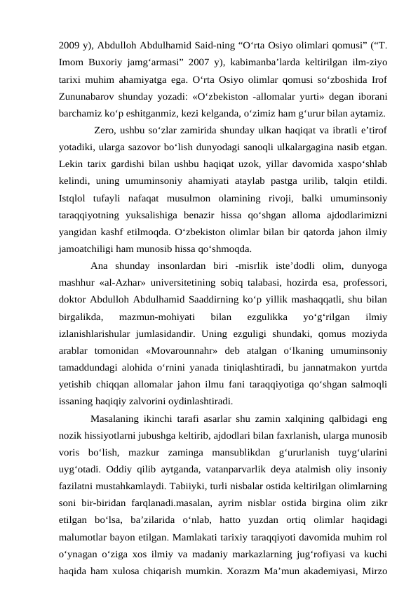 2009 y), Abdulloh Abdulhamid Said-ning “O‘rta Osiyo olimlari qomusi” (“T.
Imom Buxoriy jamg‘armasi” 2007 y), kabimanba’larda keltirilgan ilm-ziyo
tarixi muhim ahamiyatga ega. O‘rta Osiyo olimlar qomusi so‘zboshida Irof
Zununabarov shunday yozadi: «O‘zbekiston -allomalar yurti» degan iborani
barchamiz ko‘p eshitganmiz, kezi kelganda, o‘zimiz ham g‘urur bilan aytamiz.
 Zero, ushbu so‘zlar zamirida shunday ulkan haqiqat va ibratli e’tirof
yotadiki, ularga sazovor bo‘lish dunyodagi sanoqli ulkalargagina nasib etgan.
Lekin tarix gardishi bilan ushbu haqiqat uzok, yillar davomida xaspo‘shlab
kelindi,  uning  umuminsoniy  ahamiyati  ataylab  pastga  urilib,  talqin  etildi.
Istqlol  tufayli  nafaqat  musulmon  olamining  rivoji,  balki  umuminsoniy
taraqqiyotning  yuksalishiga  benazir  hissa  qo‘shgan  alloma  ajdodlarimizni
yangidan kashf etilmoqda. O‘zbekiston olimlar bilan bir qatorda jahon ilmiy
jamoatchiligi ham munosib hissa qo‘shmoqda. 
Ana  shunday  insonlardan  biri  -misrlik  iste’dodli  olim,  dunyoga
mashhur «al-Azhar» universitetining sobiq talabasi, hozirda esa, professori,
doktor Abdulloh Abdulhamid Saaddirning ko‘p yillik mashaqqatli, shu bilan
birgalikda,  mazmun-mohiyati  bilan  ezgulikka  yo‘g‘rilgan  ilmiy
izlanishlarishular  jumlasidandir.  Uning  ezguligi  shundaki,  qomus  moziyda
arablar  tomonidan  «Movarounnahr»  deb  atalgan  o‘lkaning  umuminsoniy
tamaddundagi alohida o‘rnini yanada tiniqlashtiradi, bu jannatmakon yurtda
yetishib chiqqan allomalar jahon ilmu fani taraqqiyotiga qo‘shgan salmoqli
issaning haqiqiy zalvorini oydinlashtiradi. 
Masalaning ikinchi tarafi asarlar shu zamin xalqining qalbidagi eng
nozik hissiyotlarni jubushga keltirib, ajdodlari bilan faxrlanish, ularga munosib
voris  bo‘lish,  mazkur  zaminga  mansublikdan  g‘ururlanish  tuyg‘ularini
uyg‘otadi. Oddiy qilib aytganda, vatanparvarlik deya atalmish oliy insoniy
fazilatni mustahkamlaydi. Tabiiyki, turli nisbalar ostida keltirilgan olimlarning
soni bir-biridan farqlanadi.masalan, ayrim nisblar ostida birgina olim zikr
etilgan  bo‘lsa,  ba’zilarida  o‘nlab,  hatto  yuzdan  ortiq  olimlar  haqidagi
malumotlar bayon etilgan. Mamlakati tarixiy taraqqiyoti davomida muhim rol
o‘ynagan o‘ziga xos ilmiy va madaniy markazlarning jug‘rofiyasi va kuchi
haqida ham xulosa chiqarish mumkin. Xorazm Ma’mun akademiyasi, Mirzo
