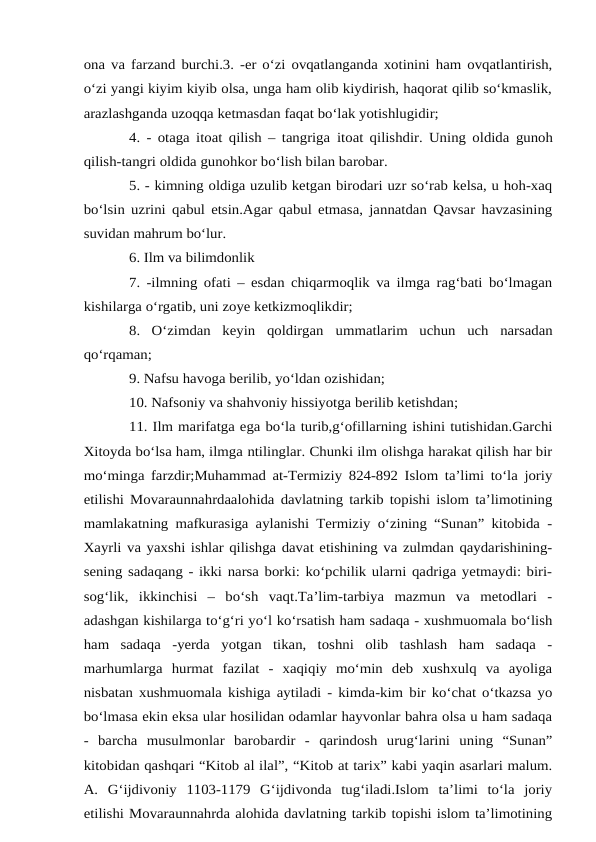 ona va farzand burchi.3. -er o‘zi ovqatlanganda xotinini ham ovqatlantirish,
o‘zi yangi kiyim kiyib olsa, unga ham olib kiydirish, haqorat qilib so‘kmaslik,
arazlashganda uzoqqa ketmasdan faqat bo‘lak yotishlugidir;
4. - otaga itoat qilish – tangriga itoat qilishdir. Uning oldida gunoh
qilish-tangri oldida gunohkor bo‘lish bilan barobar.
5. - kimning oldiga uzulib ketgan birodari uzr so‘rab kelsa, u hoh-xaq
bo‘lsin uzrini qabul etsin.Agar qabul etmasa, jannatdan Qavsar havzasining
suvidan mahrum bo‘lur.
6. Ilm va bilimdonlik
7. -ilmning ofati – esdan chiqarmoqlik va ilmga rag‘bati bo‘lmagan
kishilarga o‘rgatib, uni zoye ketkizmoqlikdir;
8.  O‘zimdan  keyin  qoldirgan ummatlarim  uchun  uch  narsadan
qo‘rqaman;
9. Nafsu havoga berilib, yo‘ldan ozishidan;
10. Nafsoniy va shahvoniy hissiyotga berilib ketishdan;
11. Ilm marifatga ega bo‘la turib,g‘ofillarning ishini tutishidan.Garchi
Xitoyda bo‘lsa ham, ilmga ntilinglar. Chunki ilm olishga harakat qilish har bir
mo‘minga farzdir;Muhammad at-Termiziy 824-892 Islom ta’limi to‘la joriy
etilishi Movaraunnahrdaalohida davlatning tarkib topishi islom ta’limotining
mamlakatning mafkurasiga aylanishi Termiziy o‘zining “Sunan” kitobida -
Xayrli va yaxshi ishlar qilishga davat etishining va zulmdan qaydarishining-
sening sadaqang - ikki narsa borki: ko‘pchilik ularni qadriga yetmaydi: biri-
sog‘lik,  ikkinchisi  –  bo‘sh  vaqt.Ta’lim-tarbiya  mazmun  va  metodlari  -
adashgan kishilarga to‘g‘ri yo‘l ko‘rsatish ham sadaqa - xushmuomala bo‘lish
ham  sadaqa  -yerda  yotgan  tikan,  toshni  olib  tashlash  ham  sadaqa  -
marhumlarga  hurmat  fazilat  -  xaqiqiy  mo‘min  deb  xushxulq  va  ayoliga
nisbatan xushmuomala kishiga aytiladi - kimda-kim bir ko‘chat o‘tkazsa yo
bo‘lmasa ekin eksa ular hosilidan odamlar hayvonlar bahra olsa u ham sadaqa
-  barcha  musulmonlar  barobardir  -  qarindosh  urug‘larini  uning  “Sunan”
kitobidan qashqari “Kitob al ilal”, “Kitob at tarix” kabi yaqin asarlari malum.
A.  G‘ijdivoniy  1103-1179  G‘ijdivonda  tug‘iladi.Islom  ta’limi  to‘la  joriy
etilishi Movaraunnahrda alohida davlatning tarkib topishi islom ta’limotining
