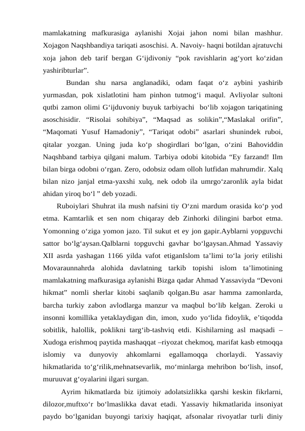 mamlakatning  mafkurasiga  aylanishi  Xojai  jahon  nomi  bilan  mashhur.
Xojagon Naqshbandiya tariqati asoschisi. A. Navoiy- haqni botildan ajratuvchi
xoja jahon deb tarif bergan G‘ijdivoniy “pok ravishlarin ag‘yort ko‘zidan
yashiribturlar”.
Bundan  shu  narsa anglanadiki,  odam  faqat  o‘z  aybini  yashirib
yurmasdan, pok xislatlotini ham pinhon tutmog‘i maqul. Avliyolar sultoni
qutbi zamon olimi G‘ijduvoniy buyuk tarbiyachi  bo‘lib xojagon tariqatining
asoschisidir.  “Risolai  sohibiya”,  “Maqsad  as  solikin”,“Maslakal  orifin”,
“Maqomati  Yusuf Hamadoniy”,  “Tariqat  odobi”  asarlari  shunindek  ruboi,
qitalar  yozgan.  Uning  juda  ko‘p  shogirdlari  bo‘lgan,  o‘zini Bahoviddin
Naqshband tarbiya qilgani malum. Tarbiya odobi kitobida “Ey farzand! Ilm
bilan birga odobni o‘rgan. Zero, odobsiz odam olloh lutfidan mahrumdir. Xalq
bilan nizo janjal etma-yaxshi xulq, nek odob ila umrgo‘zaronlik ayla bidat
ahidan yiroq bo‘l ” deb yozadi.
     Ruboiylari Shuhrat ila mush nafsini tiy O‘zni mardum orasida ko‘p yod
etma. Kamtarlik et sen nom chiqaray deb Zinhorki dilingini barbot etma.
Yomonning o‘ziga yomon jazo. Til sukut et ey jon gapir.Ayblarni yopguvchi
sattor  bo‘lg‘aysan.Qalblarni  topguvchi  gavhar  bo‘lgaysan.Ahmad  Yassaviy
XII asrda yashagan 1166 yilda vafot etiganIslom ta’limi to‘la joriy etilishi
Movaraunnahrda  alohida  davlatning  tarkib  topishi  islom  ta’limotining
mamlakatning mafkurasiga aylanishi Bizga qadar Ahmad Yassaviyda “Devoni
hikmat” nomli sherlar kitobi saqlanib qolgan.Bu asar hamma zamonlarda,
barcha turkiy zabon avlodlarga manzur va maqbul bo‘lib kelgan. Zeroki u
insonni komillika yetaklaydigan din, imon, xudo yo‘lida fidoylik, e’tiqodda
sobitlik, halollik, poklikni targ‘ib-tashviq etdi. Kishilarning asl maqsadi –
Xudoga erishmoq paytida mashaqqat –riyozat chekmoq, marifat kasb etmoqqa
islomiy  va  dunyoviy  ahkomlarni  egallamoqqa  chorlaydi.  Yassaviy
hikmatlarida to‘g‘rilik,mehnatsevarlik, mo‘minlarga mehribon bo‘lish, insof,
muruuvat g‘oyalarini ilgari surgan.  
     Ayrim hikmatlarda biz ijtimoiy adolatsizlikka qarshi keskin fikrlarni,
dilozor,muftxo‘r bo‘lmaslikka davat etadi. Yassaviy hikmatlarida insoniyat
paydo bo‘lganidan buyongi tarixiy haqiqat, afsonalar rivoyatlar turli diniy
