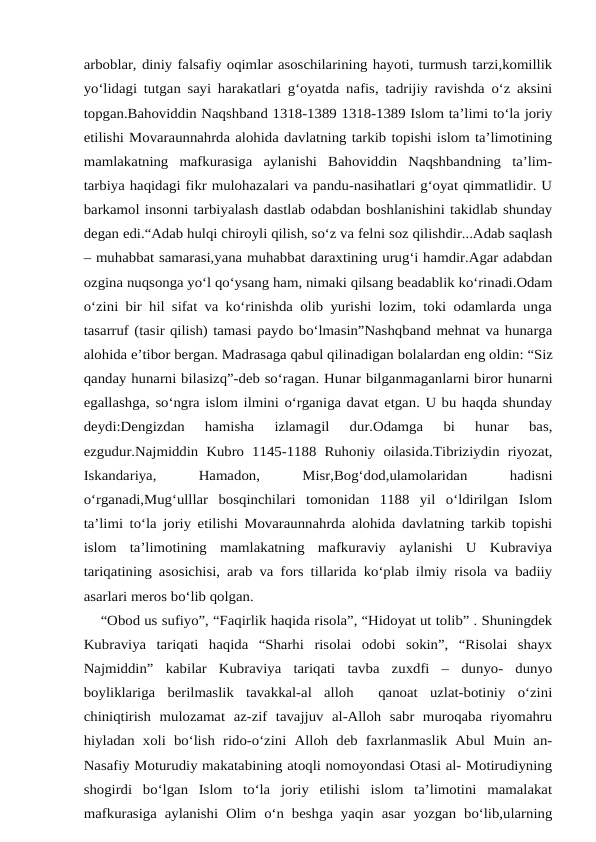 arboblar, diniy falsafiy oqimlar asoschilarining hayoti, turmush tarzi,komillik
yo‘lidagi tutgan sayi harakatlari g‘oyatda nafis, tadrijiy ravishda o‘z aksini
topgan.Bahoviddin Naqshband 1318-1389 1318-1389 Islom ta’limi to‘la joriy
etilishi Movaraunnahrda alohida davlatning tarkib topishi islom ta’limotining
mamlakatning  mafkurasiga  aylanishi  Bahoviddin  Naqshbandning  ta’lim-
tarbiya haqidagi fikr mulohazalari va pandu-nasihatlari g‘oyat qimmatlidir. U
barkamol insonni tarbiyalash dastlab odabdan boshlanishini takidlab shunday
degan edi.“Adab hulqi chiroyli qilish, so‘z va felni soz qilishdir...Adab saqlash
– muhabbat samarasi,yana muhabbat daraxtining urug‘i hamdir.Agar adabdan
ozgina nuqsonga yo‘l qo‘ysang ham, nimaki qilsang beadablik ko‘rinadi.Odam
o‘zini bir hil sifat va ko‘rinishda olib yurishi lozim, toki odamlarda unga
tasarruf (tasir qilish) tamasi paydo bo‘lmasin”Nashqband mehnat va hunarga
alohida e’tibor bergan. Madrasaga qabul qilinadigan bolalardan eng oldin: “Siz
qanday hunarni bilasizq”-deb so‘ragan. Hunar bilganmaganlarni biror hunarni
egallashga, so‘ngra islom ilmini o‘rganiga davat etgan. U bu haqda shunday
deydi:Dengizdan  hamisha  izlamagil  dur.Odamga  bi  hunar  bas,
ezgudur.Najmiddin Kubro  1145-1188  Ruhoniy  oilasida.Tibriziydin  riyozat,
Iskandariya,
 
Hamadon,
 
Misr,Bog‘dod,ulamolaridan
 
hadisni
o‘rganadi,Mug‘ulllar  bosqinchilari  tomonidan  1188  yil  o‘ldirilgan  Islom
ta’limi to‘la joriy etilishi Movaraunnahrda alohida davlatning tarkib topishi
islom  ta’limotining  mamlakatning  mafkuraviy  aylanishi  U  Kubraviya
tariqatining asosichisi, arab va fors tillarida ko‘plab ilmiy risola va badiiy
asarlari meros bo‘lib qolgan.
    “Obod us sufiyo”, “Faqirlik haqida risola”, “Hidoyat ut tolib” . Shuningdek
Kubraviya  tariqati  haqida  “Sharhi  risolai  odobi  sokin”,  “Risolai  shayx
Najmiddin”  kabilar  Kubraviya  tariqati  tavba  zuxdfi  –  dunyo-  dunyo
boyliklariga  berilmaslik  tavakkal-al  alloh   qanoat  uzlat-botiniy  o‘zini
chiniqtirish  mulozamat  az-zif  tavajjuv  al-Alloh  sabr  muroqaba  riyomahru
hiyladan  xoli  bo‘lish  rido-o‘zini  Alloh  deb  faxrlanmaslik  Abul  Muin  an-
Nasafiy Moturudiy makatabining atoqli nomoyondasi Otasi al- Motirudiyning
shogirdi  bo‘lgan  Islom  to‘la  joriy  etilishi  islom  ta’limotini  mamalakat
mafkurasiga aylanishi Olim o‘n beshga yaqin asar yozgan bo‘lib,ularning
