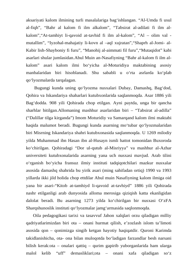 aksariyati kalom ilmining turli masalalariga bag‘ishlangan. “Al-Umda fi usul
al-fiqh”,  “Bahr  al  kalom  fi  ilm  alkalom”,  “Tabsirat  al-adilati  fi  ilm  al-
kalom”,“At-tamhiyt li-qavoid at-tavhid fi ilm al-kalom”, “Al – olim val -
mutallim”, “Iyzohal-mahajatiy li-kovn al –aql xujratan”,“Shaprh al-Jomi- al-
Kabir lish-Shayboniy fi furu”, “Manohij al-aimmati fil furu”,“Mutaqidot” kabi
asarlari shular jumlasidan.Abul Muin an-Nasafiyning “Bahr al-kalom fi ilm al-
kalom”  asari  kalom  ilmi  bo‘yicha  al-Moturidiya  maktabining  asosiy
manbalaridan  biri  hisoblanadi.  Shu  sababli  u o‘rta  asrlarda  ko‘plab
qo‘lyozmalarda tarqalagan.
    Bugungi kunda uning qo‘lyozma nusxalari Dubay, Damashq, Bag‘dod,
Qohira va Iskandariya shaharlari kutubxonlarida saqlanmoqda. Asar 1886 yili
Bag‘dodda. 908 yili Qohirada chop etilgan. Ayni paytda, unga bir qancha
sharhlar bitilgan.Allomaning mashhur asarlaridan biri – “Tabsirat al-adilla”
(“Dalillar tilga kirganda”) Imom Moturidiy va Samarqand kalom ilmi maktabi
haqida malumot beradi. Bugungi kunda asarning mo‘tubar qo‘lyozmalaridan
biri Misrning Iskandariya shahri kutubxonasida saqlanmoqda. U 1269 milodiy
yilda Muhammad ibn Hasan ibn al-Husayn ismli hattot tomonidan Buxoroda
ko‘chirilgan. Qohiradagi “Dor ul-qutub al-Misriyya” va mashhur al-Azhar
universiteti kutubxonalarida asarning yana uch nusxasi mavjud. Arab tilini
o‘rganish  bo‘yicha  fransuz  ilmiy  instituti  tadqiqotchilari  mazkur  nusxalar
asosida damashq shahrida bu yirik asari (ming sahifadan ortiq) 1990 va 1993
yillarda ikki jild holida chop ettdilar Abul muin Nasafiyning kalom ilmiga oid
yana bir asari-“Kitob at-tamhiyd  li-qavoid at-tavhiyd”  1886 yili Qohirada
nashr etilganligi arab dunyosida alloma merosiga qiziqish katta ekanligidan
dalolat  beradi.  Bu  asarning  1273  yilda  ko‘chirilgan  bir  nusxasi  O‘zFA
Sharqshunoslik instituti qo‘lyozmalar jamg‘armasida saqlonmoqda.
    Oila pedagogikasi tarixi va tasavvuf Jahon xalqlari orzu qiladigan milliy
qadriyatlarimizdan biri ota – onani hurmat qilish, e’zozlash islom ta’limoti
asosida qon – qonimizga singib ketgan hayotiy haqiqatdir. Quroni Karimda
takidlanishicha, ota- ona bilan muloqotda bo‘ladigan farzandlar besh narsani
bilish kerak:ota – onalari qattiq – qurim gapirib yuborganlarida ham ularga
malol  kelib  “uff”  demasliklari;ota  –  onani  xafa  qiladigan  so‘z

