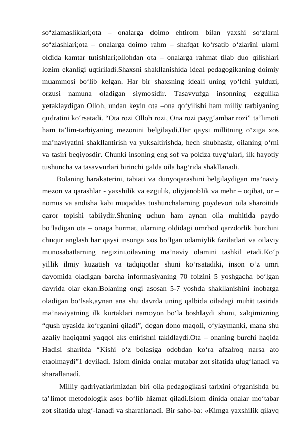 so‘zlamasliklari;ota  –  onalarga  doimo  ehtirom  bilan  yaxshi  so‘zlarni
so‘zlashlari;ota – onalarga doimo rahm – shafqat ko‘rsatib o‘zlarini ularni
oldida kamtar tutishlari;ollohdan ota – onalarga rahmat tilab duo qilishlari
lozim ekanligi uqtiriladi.Shaxsni shakllanishida ideal pedagogikaning doimiy
muammosi bo‘lib kelgan.  Har bir shaxsning ideali uning yo‘lchi yulduzi,
orzusi  namuna  oladigan  siymosidir.  Tasavvufga  insonning  ezgulika
yetaklaydigan Olloh, undan keyin ota –ona qo‘yilishi ham milliy tarbiyaning
qudratini ko‘rsatadi. “Ota rozi Olloh rozi, Ona rozi payg‘ambar rozi” ta’limoti
ham ta’lim-tarbiyaning mezonini belgilaydi.Har qaysi millitning o‘ziga xos
ma’naviyatini shakllantirish va yuksaltirishda, hech shubhasiz, oilaning o‘rni
va tasiri beqiyosdir. Chunki insoning eng sof va pokiza tuyg‘ulari, ilk hayotiy
tushuncha va tasavvurlari birinchi galda oila bag‘rida shakllanadi. 
     Bolaning harakaterini, tabiati va dunyoqarashini belgilaydigan ma’naviy
mezon va qarashlar - yaxshilik va ezgulik, oliyjanoblik va mehr – oqibat, or –
nomus va andisha kabi muqaddas tushunchalarning poydevori oila sharoitida
qaror  topishi  tabiiydir.Shuning  uchun  ham  aynan  oila  muhitida  paydo
bo‘ladigan ota – onaga hurmat, ularning oldidagi umrbod qarzdorlik burchini
chuqur anglash har qaysi insonga xos bo‘lgan odamiylik fazilatlari va oilaviy
munosabatlarning  negizini,oilavning  ma’naviy  olamini  tashkil  etadi.Ko‘p
yillik  ilmiy  kuzatish  va  tadqiqotlar  shuni  ko‘rsatadiki,  inson  o‘z  umri
davomida oladigan barcha informasiyaning 70 foizini 5 yoshgacha bo‘lgan
davrida olar ekan.Bolaning ongi asosan 5-7 yoshda shakllanishini inobatga
oladigan bo‘lsak,aynan ana shu davrda uning qalbida oiladagi muhit tasirida
ma’naviyatning ilk kurtaklari namoyon bo‘la boshlaydi shuni, xalqimizning
“qush uyasida ko‘rganini qiladi”, degan dono maqoli, o‘ylaymanki, mana shu
azaliy haqiqatni yaqqol aks ettirishni takidlaydi.Ota – onaning burchi haqida
Hadisi  sharifda  “Kishi  o‘z  bolasiga  odobdan  ko‘ra  afzalroq  narsa  ato
etaolmaydi”1 deyiladi. Islom dinida onalar mutabar zot sifatida ulug‘lanadi va
sharaflanadi. 
      Milliy qadriyatlarimizdan biri oila pedagogikasi tarixini o‘rganishda bu
ta’limot metodologik asos bo‘lib hizmat qiladi.Islom dinida onalar mo‘tabar
zot sifatida ulug‘-lanadi va sharaflanadi. Bir saho-ba: «Kimga yaxshilik qilayq
