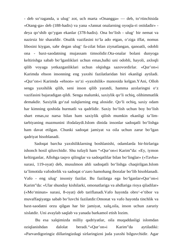 - deb so‘raganda, u ulug‘ zot, uch marta «Onangga» — deb, to‘rtinchisida
«Otang-ga» deb (188-hadis) va yana «Jannat onalarning oyoqla-ri ostidadir» -
deya qo‘shib qo‘ygan ekanlar (378-hadis). Ona bo‘lish - ulug‘ bir nemat va
nazirsiz bir sharafdir. Onalik vazifasini to‘la ado etgan, o‘ziga iffat, nomus
libosini kiygan, sabr degan ulug‘ fa-zilat bilan ziynatlangan, qanoatli, odobli
ona  -  baxt-saodatning  mujassam  timsolidir.Ota-onalar  bolani  dunyoga
keltirishga sabab bo‘lganliklari uchun emas,balki uni odobli, hayoli, axloqli
qilib  voyaga  yetkazganliklari  uchun  olqishga  sazovordirlar.  «Qur’on»i
Karimda  ehson  insonning  eng  yaxshi  fazilatlaridan  biri  ekanligi  aytiladi.
«Qur’on»i Karimda «ehson» so‘zi «yaxshilik» manosida kelgan.YAni, Olloh
senga  yaxshilik  qilib,  seni  inson  qilib  yaratdi,  hamma  azolaringni  o‘z
vazifasini bajaradigan qildi. Senga malumki, saxiylik qo‘li ochiq, olihimmatlik
demakdir. Saxiylik go‘zal xulqlarning eng alosidir. Qo‘li ochiq, saxiy odam
har kimning qoshida hurmatli va qadrlidir. Saxiy bo‘lish uchun boy bo‘lish
shart  emas,oz  narsa  bilan  ham  saxiylik  qilish  mumkin  ekanligi  ta’lim-
tarbiyaning mazmunini ifodalaydi.Islom dinida insonlar sadoqatli bo‘lishga
ham  davat  etilgan.  Chunki  sadoqat  jamiyat  va  oila  uchun  zarur  bo‘lgan
qadriyat hisoblanadi.  
    Sadoqat  barcha  yaxshiliklarning  boshlanishi,  odamlarda  bir-birlariga
ishonch hosil qiluvchidir. Shu tufayli ham “«Qur’on»i Karim”da: «Ey, iymon
keltirganlar, Allohga taqvo qilinglar va sadoqatlilar bilan bo‘linglar» («Tavba»
surasi, 119-oyat) deb, musulmon ahli sadoqatli bo‘lishga chaqirilgan.Islom
ta’limotida vafodorlik va sadoqat o‘zaro hamohang iboralar bo‘lib hisoblanadi.
Vafo  -  eng  ulug‘  insoniy  fazilat.  Bu  fazilatga  ega  bo‘lganlar«Qur’on»i
Karim”da: «Ular shunday kishilarki, omonatlariga va ahdlariga rioya qiladilar»
(«Mo‘minun» surasi, 8-oyat) deb tariflanadi.Vafo hayotda obro‘-e’tibor va
muvaffaqiyatga sabab bo‘luvchi fazilatdir.Omonat va vafo hayotda tinchlik va
baxt-saodatni  orzu  qilgan  har  bir  jamiyat,  xalq,oila,  inson  uchun  zaruriy
xislatdir. Uni avaylab saqlab va yanada barkamol etish lozim. 
    Bu  esa  xalqimizda  milliy  qadriyatlar,  oila  muqaddasligi  islomdan
oziqlanishdan
 
dalolat
 
beradi.“«Qur’on»i
 
Karim”da
 
aytiladiki:
«Parvardigoringiz dillaringizdagi sirlaringizni juda yaxshi bilguvchidir. Agar
