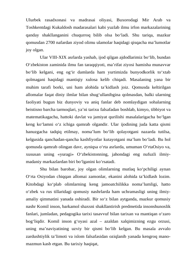 Ulurbek  rasadxonasi  va  madrasai  oliyasi,  Buxorodagi  Mir  Arab  va
Toshkentdagi Kukaldosh madarasalari kabi yuzlab ilmu irfon markazalarining
qanday  shakllanganini  chuqurroq  bilib  olsa  bo‘ladi.  Shu  tariqa,  mazkur
qomusdan 2700 nafardan ziyod olimu ulamolar haqidagi qisqacha ma’lumotlar
joy olgan. 
Ular VIII-XIX asrlarda yashab, ijod qilgan ajdodlarimiz bo‘lib, bundan
O‘zbekiston zaminida ilmu fan taraqqiyoti, ma’rifat ziyosi hamisha munavvar
bo‘lib  kelgani,  eng  og‘ir  damlarda  ham  yurtimizda  bunyodkorlik  to‘xtab
qolmagani  haqidagi  mantiqiy  xulosa  kelib  chiqadi.  Masalaning  yana  bir
muhim tarafi borki, uni ham alohida  ta’kidlash joiz. Qomusda keltirilgan
allomalar faqat diniy ilmlar bilan shug‘ullanibgina qolmasdan, balki ularning
faoliyati bugun biz dunyoviy va aniq fanlar deb nomlaydigan sohalarning
beistisno barcha tarmoqlari, ya’ni tarixu falsafadan boshlab, kimyo, tibbiyot va
matematikagacha, hattoki davlat va jamiyat qurilishi masalalarigacha bo‘lgan
keng ko‘lamni o‘z ichiga qamrab olgandir. Ular ijodining juda katta qismi
hanuzgacha  tadqiq  etilmay,  noma’lum  bo‘lib  qolayotgani  nazarda  tutilsa,
kelgusida qanchadan-qancha kashfiyotlar kutayotgani ma’lum bo‘ladi. Bu hol
qomusda qamrab olingan davr, ayniqsa o‘rta asrlarda, umuman O‘rtaOsiyo va,
xususan  uning  «yuragi»  O‘zbekistonning,  jahondagi  eng  nufuzli  ilmiy-
madaniy markazlardan biri bo‘lganini ko‘rsatadi. 
Shu bilan barobar, joy olgan olimlarning mutlaq ko‘pchiligi aynan
O‘rta Osiyodan chiqqan allomai zamonlar, ekanini alohida ta’kidlash lozim.
Kitobdagi  ko‘plab  olimlarning  keng  jamoatchilikka  noma’lumligi,  hatto
o‘zbek va rus tillaridagi qomusiy nashrlarda ham uchramasligi uning ilmiy-
amaliy qimmatini yanada oshiradi. Bir so‘z bilan aytganda, mazkur qomusiy
nashr Komil inson, barkamol shaxsni shakllantirish predmetida insonshunoslik
fanlari, jumladan, pedagogika tarixi tasavvuf bilan tarixan va mantiqan o‘zaro
bog‘liqdir. Komil inson g‘oyasi azal – azaldan xalqimizning ezgu orzusi,
uning  ma’naviyatining  uzviy  bir  qismi  bo‘lib  kelgan.  Bu  masala  avvalo
zardushtiylik ta’limoti va islom falsafasidan oziqlanib yanada kengroq mano-
mazmun kasb etgan. Bu tarixiy haqiqat,
