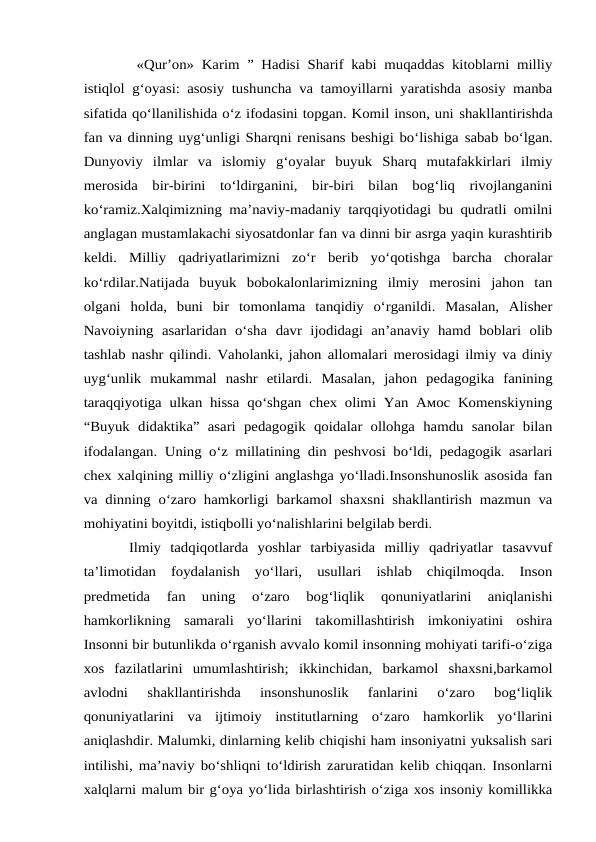 «Qur’on» Karim ” Hadisi Sharif kabi muqaddas kitoblarni milliy
istiqlol g‘oyasi: asosiy tushuncha va tamoyillarni yaratishda asosiy manba
sifatida qo‘llanilishida o‘z ifodasini topgan. Komil inson, uni shakllantirishda
fan va dinning uyg‘unligi Sharqni renisans beshigi bo‘lishiga sabab bo‘lgan.
Dunyoviy  ilmlar  va  islomiy  g‘oyalar  buyuk  Sharq  mutafakkirlari  ilmiy
merosida  bir-birini  to‘ldirganini,  bir-biri  bilan  bog‘liq  rivojlanganini
ko‘ramiz.Xalqimizning ma’naviy-madaniy tarqqiyotidagi bu qudratli omilni
anglagan mustamlakachi siyosatdonlar fan va dinni bir asrga yaqin kurashtirib
keldi.  Milliy  qadriyatlarimizni  zo‘r  berib  yo‘qotishga  barcha  choralar
ko‘rdilar.Natijada  buyuk  bobokalonlarimizning  ilmiy  merosini  jahon  tan
olgani  holda,  buni  bir  tomonlama  tanqidiy  o‘rganildi.  Masalan,  Alisher
Navoiyning  asarlaridan  o‘sha davr  ijodidagi  an’anaviy  hamd  boblari  olib
tashlab nashr qilindi. Vaholanki, jahon allomalari merosidagi ilmiy va diniy
uyg‘unlik  mukammal  nashr  etilardi.  Masalan,  jahon  pedagogika  fanining
taraqqiyotiga ulkan hissa qo‘shgan chex olimi Yan Амос Komenskiyning
“Buyuk  didaktika”  asari  pedagogik  qoidalar  ollohga  hamdu  sanolar  bilan
ifodalangan. Uning o‘z millatining din peshvosi bo‘ldi, pedagogik asarlari
chex xalqining milliy o‘zligini anglashga yo‘lladi.Insonshunoslik asosida fan
va dinning o‘zaro hamkorligi barkamol shaxsni shakllantirish mazmun va
mohiyatini boyitdi, istiqbolli yo‘nalishlarini belgilab berdi. 
Ilmiy  tadqiqotlarda  yoshlar  tarbiyasida  milliy  qadriyatlar  tasavvuf
ta’limotidan  foydalanish  yo‘llari,  usullari  ishlab  chiqilmoqda.  Inson
predmetida  fan  uning  o‘zaro  bog‘liqlik  qonuniyatlarini  aniqlanishi
hamkorlikning  samarali  yo‘llarini  takomillashtirish  imkoniyatini  oshira
Insonni bir butunlikda o‘rganish avvalo komil insonning mohiyati tarifi-o‘ziga
xos  fazilatlarini  umumlashtirish;  ikkinchidan,  barkamol  shaxsni,barkamol
avlodni  shakllantirishda  insonshunoslik  fanlarini  o‘zaro  bog‘liqlik
qonuniyatlarini  va  ijtimoiy  institutlarning  o‘zaro  hamkorlik  yo‘llarini
aniqlashdir. Malumki, dinlarning kelib chiqishi ham insoniyatni yuksalish sari
intilishi, ma’naviy bo‘shliqni to‘ldirish zaruratidan kelib chiqqan. Insonlarni
xalqlarni malum bir g‘oya yo‘lida birlashtirish o‘ziga xos insoniy komillikka
