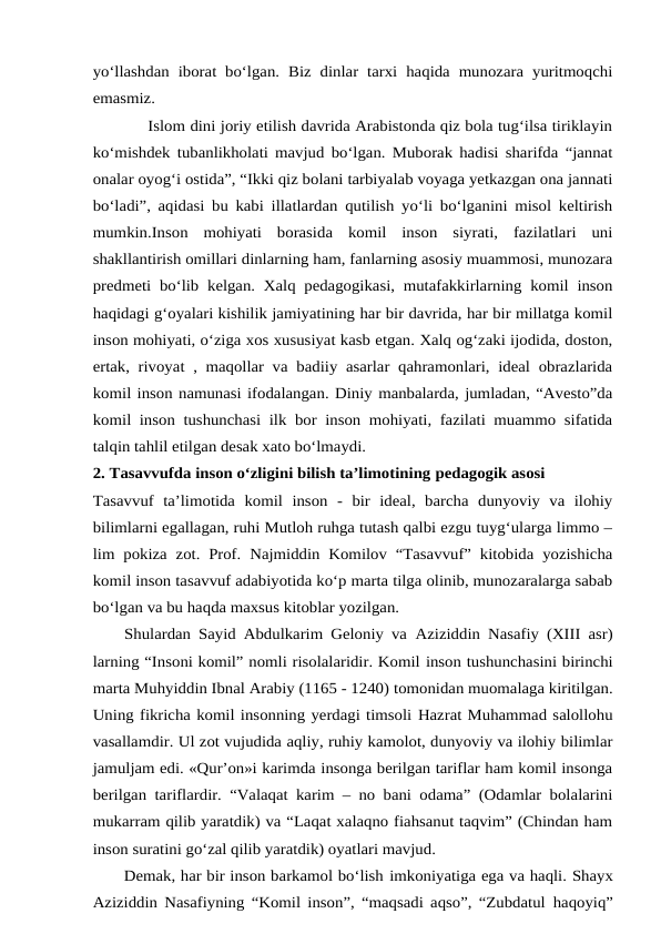 yo‘llashdan  iborat bo‘lgan.  Biz  dinlar tarxi haqida  munozara  yuritmoqchi
emasmiz.
 Islom dini joriy etilish davrida Arabistonda qiz bola tug‘ilsa tiriklayin
ko‘mishdek tubanlikholati mavjud bo‘lgan. Muborak hadisi sharifda “jannat
onalar oyog‘i ostida”, “Ikki qiz bolani tarbiyalab voyaga yetkazgan ona jannati
bo‘ladi”, aqidasi bu kabi illatlardan qutilish yo‘li bo‘lganini misol keltirish
mumkin.Inson  mohiyati  borasida  komil  inson  siyrati,  fazilatlari  uni
shakllantirish omillari dinlarning ham, fanlarning asosiy muammosi, munozara
predmeti bo‘lib kelgan. Xalq pedagogikasi, mutafakkirlarning komil inson
haqidagi g‘oyalari kishilik jamiyatining har bir davrida, har bir millatga komil
inson mohiyati, o‘ziga xos xususiyat kasb etgan. Xalq og‘zaki ijodida, doston,
ertak, rivoyat , maqollar va badiiy asarlar qahramonlari, ideal obrazlarida
komil inson namunasi ifodalangan. Diniy manbalarda, jumladan, “Avesto”da
komil inson tushunchasi ilk bor inson mohiyati, fazilati muammo sifatida
talqin tahlil etilgan desak xato bo‘lmaydi.
2. Tasavvufda inson o‘zligini bilish ta’limotining pedagogik asosi
Tasavvuf  ta’limotida  komil  inson  -  bir  ideal,  barcha  dunyoviy  va  ilohiy
bilimlarni egallagan, ruhi Mutloh ruhga tutash qalbi ezgu tuyg‘ularga limmo –
lim pokiza  zot. Prof.  Najmiddin Komilov “Tasavvuf” kitobida yozishicha
komil inson tasavvuf adabiyotida ko‘p marta tilga olinib, munozaralarga sabab
bo‘lgan va bu haqda maxsus kitoblar yozilgan. 
    Shulardan Sayid Abdulkarim Geloniy va Aziziddin Nasafiy (XIII asr)
larning “Insoni komil” nomli risolalaridir. Komil inson tushunchasini birinchi
marta Muhyiddin Ibnal Arabiy (1165 - 1240) tomonidan muomalaga kiritilgan.
Uning fikricha komil insonning yerdagi timsoli Hazrat Muhammad salollohu
vasallamdir. Ul zot vujudida aqliy, ruhiy kamolot, dunyoviy va ilohiy bilimlar
jamuljam edi. «Qur’on»i karimda insonga berilgan tariflar ham komil insonga
berilgan tariflardir. “Valaqat karim – no bani odama” (Odamlar bolalarini
mukarram qilib yaratdik) va “Laqat xalaqno fiahsanut taqvim” (Chindan ham
inson suratini go‘zal qilib yaratdik) oyatlari mavjud.
      Demak, har bir inson barkamol bo‘lish imkoniyatiga ega va haqli. Shayx
Aziziddin Nasafiyning “Komil inson”, “maqsadi aqso”, “Zubdatul haqoyiq”
