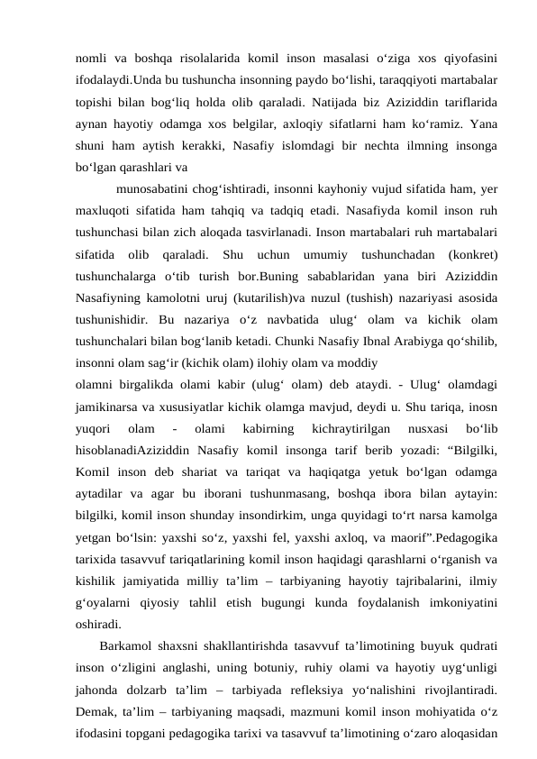 nomli  va  boshqa  risolalarida  komil  inson  masalasi  o‘ziga  xos  qiyofasini
ifodalaydi.Unda bu tushuncha insonning paydo bo‘lishi, taraqqiyoti martabalar
topishi bilan bog‘liq holda olib qaraladi. Natijada biz Aziziddin tariflarida
aynan hayotiy odamga xos belgilar, axloqiy sifatlarni ham ko‘ramiz. Yana
shuni  ham  aytish  kerakki,  Nasafiy  islomdagi  bir  nechta  ilmning  insonga
bo‘lgan qarashlari va
munosabatini chog‘ishtiradi, insonni kayhoniy vujud sifatida ham, yer
maxluqoti sifatida ham tahqiq va tadqiq etadi. Nasafiyda komil inson ruh
tushunchasi bilan zich aloqada tasvirlanadi. Inson martabalari ruh martabalari
sifatida  olib  qaraladi. Shu  uchun  umumiy  tushunchadan  (konkret)
tushunchalarga  o‘tib  turish  bor.Buning  sabablaridan  yana  biri  Aziziddin
Nasafiyning kamolotni uruj (kutarilish)va nuzul (tushish) nazariyasi asosida
tushunishidir.  Bu  nazariya  o‘z  navbatida ulug‘  olam  va  kichik  olam
tushunchalari bilan bog‘lanib ketadi. Chunki Nasafiy Ibnal Arabiyga qo‘shilib,
insonni olam sag‘ir (kichik olam) ilohiy olam va moddiy
olamni birgalikda olami kabir (ulug‘ olam) deb ataydi. - Ulug‘ olamdagi
jamikinarsa va xususiyatlar kichik olamga mavjud, deydi u. Shu tariqa, inosn
yuqori  olam  -  olami  kabirning  kichraytirilgan  nusxasi  bo‘lib
hisoblanadiAziziddin  Nasafiy  komil  insonga  tarif  berib  yozadi:  “Bilgilki,
Komil  inson  deb  shariat  va  tariqat  va  haqiqatga  yetuk  bo‘lgan  odamga
aytadilar  va  agar  bu  iborani  tushunmasang,  boshqa  ibora  bilan  aytayin:
bilgilki, komil inson shunday insondirkim, unga quyidagi to‘rt narsa kamolga
yetgan bo‘lsin: yaxshi so‘z, yaxshi fel, yaxshi axloq, va maorif”.Pedagogika
tarixida tasavvuf tariqatlarining komil inson haqidagi qarashlarni o‘rganish va
kishilik  jamiyatida  milliy  ta’lim  –  tarbiyaning  hayotiy  tajribalarini,  ilmiy
g‘oyalarni  qiyosiy  tahlil  etish  bugungi  kunda  foydalanish  imkoniyatini
oshiradi. 
    Barkamol shaxsni shakllantirishda tasavvuf ta’limotining buyuk qudrati
inson o‘zligini anglashi, uning botuniy, ruhiy olami va hayotiy uyg‘unligi
jahonda  dolzarb  ta’lim  –  tarbiyada  refleksiya  yo‘nalishini  rivojlantiradi.
Demak, ta’lim – tarbiyaning maqsadi, mazmuni komil inson mohiyatida o‘z
ifodasini topgani pedagogika tarixi va tasavvuf ta’limotining o‘zaro aloqasidan
