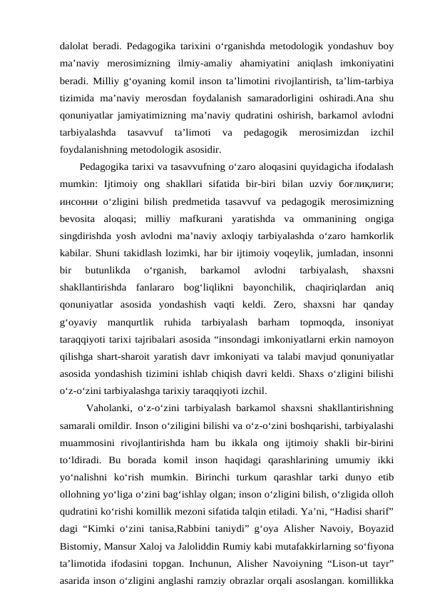 dalolat beradi. Pedagogika tarixini o‘rganishda metodologik yondashuv boy
ma’naviy  merosimizning  ilmiy-amaliy  ahamiyatini  aniqlash  imkoniyatini
beradi. Milliy g‘oyaning komil inson ta’limotini rivojlantirish, ta’lim-tarbiya
tizimida  ma’naviy merosdan  foydalanish  samaradorligini oshiradi.Ana  shu
qonuniyatlar jamiyatimizning ma’naviy qudratini oshirish, barkamol avlodni
tarbiyalashda  tasavvuf  ta’limoti  va  pedagogik  merosimizdan  izchil
foydalanishning metodologik asosidir.
      Pedagogika tarixi va tasavvufning o‘zaro aloqasini quyidagicha ifodalash
mumkin:  Ijtimoiy  ong  shakllari  sifatida  bir-biri  bilan  uzviy  боғлиқлиги;
инсонни o‘zligini bilish predmetida tasavvuf va pedagogik merosimizning
bevosita  aloqasi;  milliy  mafkurani  yaratishda  va  ommanining  ongiga
singdirishda yosh avlodni ma’naviy axloqiy tarbiyalashda o‘zaro hamkorlik
kabilar. Shuni takidlash lozimki, har bir ijtimoiy voqeylik, jumladan, insonni
bir  butunlikda  o‘rganish,  barkamol  avlodni  tarbiyalash,  shaxsni
shakllantirishda  fanlararo  bog‘liqlikni  bayonchilik,  chaqiriqlardan  aniq
qonuniyatlar  asosida  yondashish  vaqti  keldi.  Zero,  shaxsni  har  qanday
g‘oyaviy  manqurtlik  ruhida  tarbiyalash  barham  topmoqda,  insoniyat
taraqqiyoti tarixi tajribalari asosida “insondagi imkoniyatlarni erkin namoyon
qilishga shart-sharoit yaratish davr imkoniyati va talabi mavjud qonuniyatlar
asosida yondashish tizimini ishlab chiqish davri keldi. Shaxs o‘zligini bilishi
o‘z-o‘zini tarbiyalashga tarixiy taraqqiyoti izchil.
     Vaholanki, o‘z-o‘zini tarbiyalash barkamol shaxsni shakllantirishning
samarali omildir. Inson o‘ziligini bilishi va o‘z-o‘zini boshqarishi, tarbiyalashi
muammosini  rivojlantirishda  ham  bu  ikkala  ong  ijtimoiy  shakli  bir-birini
to‘ldiradi.  Bu  borada  komil  inson  haqidagi  qarashlarining  umumiy  ikki
yo‘nalishni  ko‘rish mumkin.  Birinchi  turkum  qarashlar  tarki  dunyo  etib
ollohning yo‘liga o‘zini bag‘ishlay olgan; inson o‘zligini bilish, o‘zligida olloh
qudratini ko‘rishi komillik mezoni sifatida talqin etiladi. Yа’ni, “Hadisi sharif”
dagi “Kimki o‘zini tanisa,Rabbini taniydi” g‘oya Alisher Navoiy, Boyazid
Bistomiy, Mansur Xaloj va Jaloliddin Rumiy kabi mutafakkirlarning so‘fiyona
ta’limotida ifodasini topgan. Inchunun, Alisher Navoiyning “Lison-ut tayr”
asarida inson o‘zligini anglashi ramziy obrazlar orqali asoslangan. komillikka
