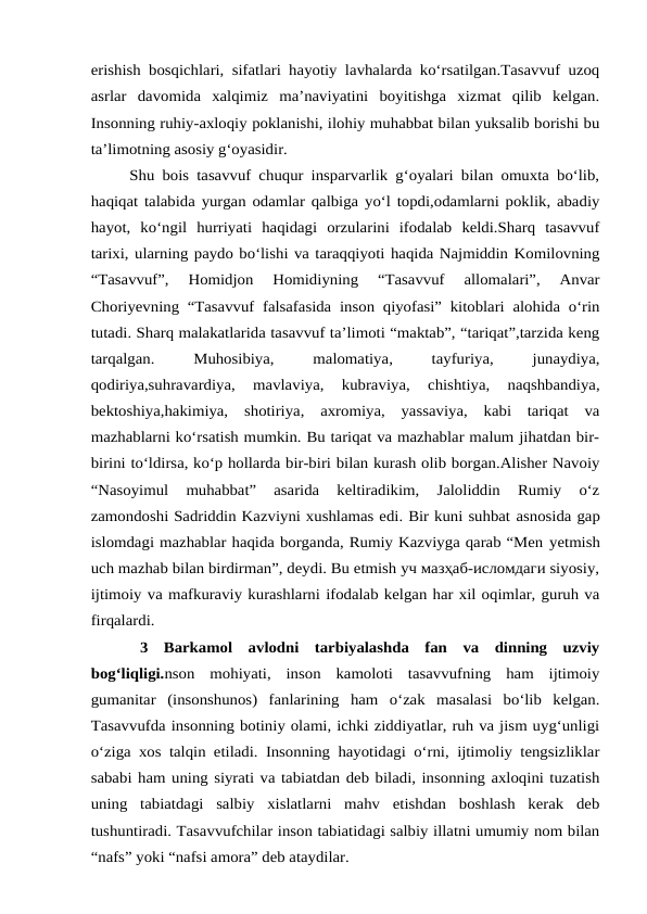 erishish bosqichlari, sifatlari hayotiy lavhalarda ko‘rsatilgan.Tasavvuf uzoq
asrlar  davomida  xalqimiz  ma’naviyatini  boyitishga  xizmat  qilib  kelgan.
Insonning ruhiy-axloqiy poklanishi, ilohiy muhabbat bilan yuksalib borishi bu
ta’limotning asosiy g‘oyasidir. 
     Shu bois tasavvuf chuqur insparvarlik g‘oyalari bilan omuxta bo‘lib,
haqiqat talabida yurgan odamlar qalbiga yo‘l topdi,odamlarni poklik, abadiy
hayot,  ko‘ngil  hurriyati  haqidagi  orzularini  ifodalab  keldi.Sharq  tasavvuf
tarixi, ularning paydo bo‘lishi va taraqqiyoti haqida Najmiddin Komilovning
“Tasavvuf”,  Homidjon  Homidiyning  “Tasavvuf  allomalari”,  Anvar
Choriyevning “Tasavvuf falsafasida inson qiyofasi” kitoblari alohida o‘rin
tutadi. Sharq malakatlarida tasavvuf ta’limoti “maktab”, “tariqat”,tarzida keng
tarqalgan.
 
Muhosibiya,
 
malomatiya,
 
tayfuriya,
 
junaydiya,
qodiriya,suhravardiya,  mavlaviya,  kubraviya,  chishtiya,  naqshbandiya,
bektoshiya,hakimiya,  shotiriya,  axromiya,  yassaviya,  kabi  tariqat  va
mazhablarni ko‘rsatish mumkin. Bu tariqat va mazhablar malum jihatdan bir-
birini to‘ldirsa, ko‘p hollarda bir-biri bilan kurash olib borgan.Alisher Navoiy
“Nasoyimul  muhabbat”  asarida  keltiradikim,  Jaloliddin  Rumiy  o‘z
zamondoshi Sadriddin Kazviyni xushlamas edi. Bir kuni suhbat asnosida gap
islomdagi mazhablar haqida borganda, Rumiy Kazviyga qarab “Men yetmish
uch mazhab bilan birdirman”, deydi. Bu etmish уч мазҳаб-исломдаги siyosiy,
ijtimoiy va mafkuraviy kurashlarni ifodalab kelgan har xil oqimlar, guruh va
firqalardi.
3  Barkamol  avlodni  tarbiyalashda  fan  va  dinning  uzviy
bog‘liqligi.nson  mohiyati,  inson  kamoloti  tasavvufning  ham  ijtimoiy
gumanitar  (insonshunos)  fanlarining  ham  o‘zak  masalasi  bo‘lib  kelgan.
Tasavvufda insonning botiniy olami, ichki ziddiyatlar, ruh va jism uyg‘unligi
o‘ziga xos talqin etiladi. Insonning hayotidagi o‘rni, ijtimoliy tengsizliklar
sababi ham uning siyrati va tabiatdan deb biladi, insonning axloqini tuzatish
uning  tabiatdagi  salbiy  xislatlarni  mahv  etishdan  boshlash  kerak  deb
tushuntiradi. Tasavvufchilar inson tabiatidagi salbiy illatni umumiy nom bilan
“nafs” yoki “nafsi amora” deb ataydilar. 

