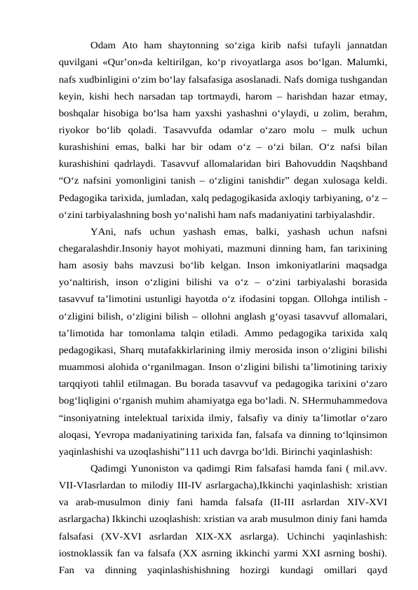 Odam  Ato  ham  shaytonning  so‘ziga  kirib  nafsi  tufayli  jannatdan
quvilgani «Qur’on»da keltirilgan, ko‘p rivoyatlarga asos bo‘lgan. Malumki,
nafs xudbinligini o‘zim bo‘lay falsafasiga asoslanadi. Nafs domiga tushgandan
keyin, kishi hech narsadan tap tortmaydi, harom – harishdan hazar etmay,
boshqalar hisobiga bo‘lsa ham yaxshi yashashni o‘ylaydi, u zolim, berahm,
riyokor  bo‘lib  qoladi.  Tasavvufda  odamlar  o‘zaro  molu  –  mulk  uchun
kurashishini  emas,  balki  har  bir  odam  o‘z  –  o‘zi  bilan.  O‘z  nafsi  bilan
kurashishini qadrlaydi. Tasavvuf allomalaridan biri Bahovuddin Naqshband
“O‘z nafsini yomonligini tanish – o‘zligini tanishdir” degan xulosaga keldi.
Pedagogika tarixida, jumladan, xalq pedagogikasida axloqiy tarbiyaning, o‘z –
o‘zini tarbiyalashning bosh yo‘nalishi ham nafs madaniyatini tarbiyalashdir. 
YAni,  nafs  uchun  yashash  emas,  balki,  yashash  uchun  nafsni
chegaralashdir.Insoniy hayot mohiyati, mazmuni dinning ham, fan tarixining
ham  asosiy  bahs  mavzusi  bo‘lib  kelgan.  Inson  imkoniyatlarini  maqsadga
yo‘naltirish,  inson  o‘zligini  bilishi  va  o‘z  –  o‘zini  tarbiyalashi  borasida
tasavvuf ta’limotini ustunligi hayotda o‘z ifodasini topgan. Ollohga intilish -
o‘zligini bilish, o‘zligini bilish – ollohni anglash g‘oyasi tasavvuf allomalari,
ta’limotida har tomonlama  talqin etiladi.  Ammo pedagogika  tarixida  xalq
pedagogikasi, Sharq mutafakkirlarining ilmiy merosida inson o‘zligini bilishi
muammosi alohida o‘rganilmagan. Inson o‘zligini bilishi ta’limotining tarixiy
tarqqiyoti tahlil etilmagan. Bu borada tasavvuf va pedagogika tarixini o‘zaro
bog‘liqligini o‘rganish muhim ahamiyatga ega bo‘ladi. N. SHermuhammedova
“insoniyatning intelektual tarixida ilmiy, falsafiy va diniy ta’limotlar o‘zaro
aloqasi, Yevropa madaniyatining tarixida fan, falsafa va dinning to‘lqinsimon
yaqinlashishi va uzoqlashishi”111 uch davrga bo‘ldi. Birinchi yaqinlashish: 
Qadimgi Yunoniston va qadimgi Rim falsafasi hamda fani ( mil.avv.
VII-VIasrlardan to milodiy III-IV asrlargacha),Ikkinchi yaqinlashish: xristian
va  arab-musulmon  diniy  fani  hamda  falsafa  (II-III  asrlardan  XIV-XVI
asrlargacha) Ikkinchi uzoqlashish: xristian va arab musulmon diniy fani hamda
falsafasi  (XV-XVI  asrlardan  XIX-XX  asrlarga).  Uchinchi  yaqinlashish:
iostnoklassik fan va falsafa (XX asrning ikkinchi yarmi XXI asrning boshi).
Fan  va  dinning  yaqinlashishishning  hozirgi  kundagi  omillari  qayd
