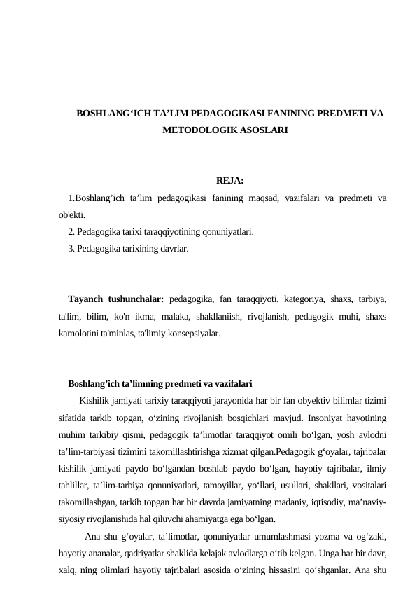 BOSHLANG‘ICH TA’LIM PEDAGOGIKASI FANINING PREDMETI VA
METODOLOGIK ASOSLARI
REJA:
1.Boshlang’ich ta’lim  pedagogikasi  fanining maqsad,  vazifalari va predmeti  va
ob'ekti.
2. Pedagogika tarixi taraqqiyotining qonuniyatlari.
3. Pedagogika tarixining davrlar.
Tayanch tushunchalar: pedagogika, fan taraqqiyoti, kategoriya, shaxs, tarbiya,
ta'lim, bilim, ko'n ikma, malaka, shakllaniish, rivojlanish, pedagogik muhi, shaxs
kamolotini ta'minlas, ta'limiy konsepsiyalar.
Boshlang’ich ta’limning predmeti va vazifalari
    Kishilik jamiyati tarixiy taraqqiyoti jarayonida har bir fan obyektiv bilimlar tizimi
sifatida tarkib topgan, o‘zining rivojlanish bosqichlari mavjud. Insoniyat hayotining
muhim tarkibiy qismi, pedagogik ta’limotlar taraqqiyot omili bo‘lgan, yosh avlodni
ta’lim-tarbiyasi tizimini takomillashtirishga xizmat qilgan.Pedagogik g‘oyalar, tajribalar
kishilik jamiyati paydo bo‘lgandan boshlab paydo bo‘lgan, hayotiy tajribalar, ilmiy
tahlillar, ta’lim-tarbiya qonuniyatlari, tamoyillar, yo‘llari, usullari, shakllari, vositalari
takomillashgan, tarkib topgan har bir davrda jamiyatning madaniy, iqtisodiy, ma’naviy-
siyosiy rivojlanishida hal qiluvchi ahamiyatga ega bo‘lgan.
    Ana shu g‘oyalar, ta’limotlar, qonuniyatlar umumlashmasi yozma va og‘zaki,
hayotiy ananalar, qadriyatlar shaklida kelajak avlodlarga o‘tib kelgan. Unga har bir davr,
xalq, ning olimlari hayotiy tajribalari asosida o‘zining hissasini qo‘shganlar. Ana shu
