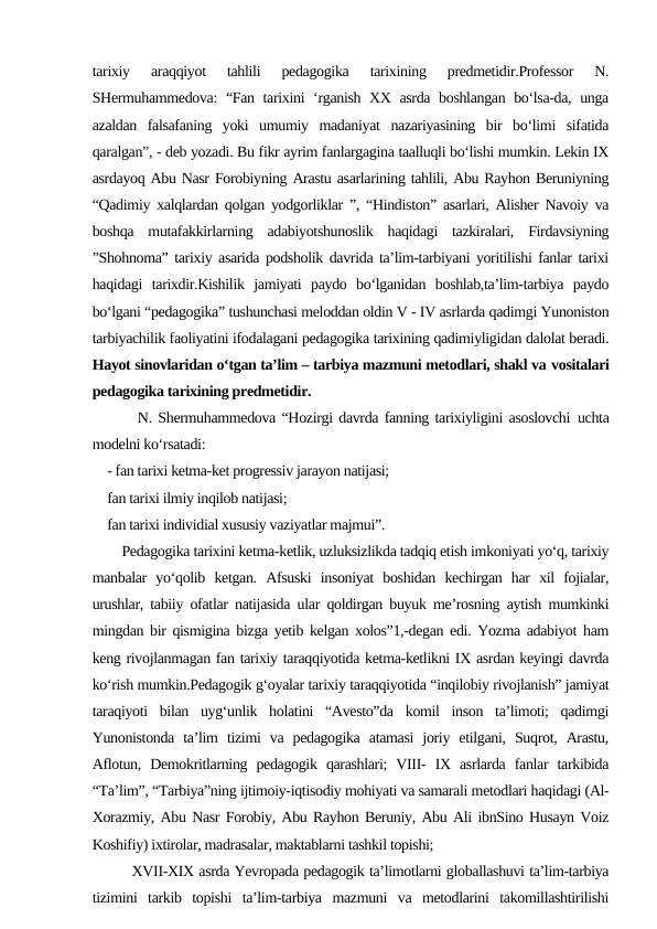 tarixiy  araqqiyot  tahlili  pedagogika  tarixining  predmetidir.Professor  N.
SHermuhammedova: “Fan tarixini ‘rganish XX asrda boshlangan bo‘lsa-da, unga
azaldan  falsafaning  yoki  umumiy  madaniyat  nazariyasining  bir  bo‘limi  sifatida
qaralgan”, - deb yozadi. Bu fikr ayrim fanlargagina taalluqli bo‘lishi mumkin. Lekin IX
asrdayoq Abu Nasr Forobiyning Arastu asarlarining tahlili, Abu Rayhon Beruniyning
“Qadimiy xalqlardan qolgan yodgorliklar ”, “Hindiston” asarlari, Alisher Navoiy va
boshqa  mutafakkirlarning  adabiyotshunoslik  haqidagi  tazkiralari,  Firdavsiyning
”Shohnoma” tarixiy asarida podsholik davrida ta’lim-tarbiyani yoritilishi fanlar tarixi
haqidagi  tarixdir.Kishilik  jamiyati  paydo  bo‘lganidan  boshlab,ta’lim-tarbiya  paydo
bo‘lgani “pedagogika” tushunchasi meloddan oldin V - IV asrlarda qadimgi Yunoniston
tarbiyachilik faoliyatini ifodalagani pedagogika tarixining qadimiyligidan dalolat beradi.
Hayot sinovlaridan o‘tgan ta’lim – tarbiya mazmuni metodlari, shakl va vositalari
pedagogika tarixining predmetidir.
     N. Shermuhammedova “Hozirgi davrda fanning tarixiyligini asoslovchi uchta
modelni ko‘rsatadi:
- fan tarixi ketma-ket progressiv jarayon natijasi;
fan tarixi ilmiy inqilob natijasi;
fan tarixi individial xususiy vaziyatlar majmui”.
    Pedagogika tarixini ketma-ketlik, uzluksizlikda tadqiq etish imkoniyati yo‘q, tarixiy
manbalar  yo‘qolib  ketgan.  Afsuski  insoniyat  boshidan  kechirgan  har  xil  fojialar,
urushlar, tabiiy ofatlar natijasida ular qoldirgan buyuk me’rosning aytish mumkinki
mingdan bir qismigina bizga yetib kelgan xolos”1,-degan edi. Yozma adabiyot ham
keng rivojlanmagan fan tarixiy taraqqiyotida ketma-ketlikni IX asrdan keyingi davrda
ko‘rish mumkin.Pedagogik g‘oyalar tarixiy taraqqiyotida “inqilobiy rivojlanish” jamiyat
taraqiyoti  bilan  uyg‘unlik  holatini  “Avesto”da  komil  inson  ta’limoti;  qadimgi
Yunonistonda  ta’lim  tizimi  va  pedagogika  atamasi  joriy  etilgani,  Suqrot,  Arastu,
Aflotun,  Demokritlarning  pedagogik  qarashlari;  VIII-  IX  asrlarda  fanlar  tarkibida
“Ta’lim”, “Tarbiya”ning ijtimoiy-iqtisodiy mohiyati va samarali metodlari haqidagi (Al-
Xorazmiy, Abu Nasr Forobiy, Abu Rayhon Beruniy, Abu Ali ibnSino Husayn Voiz
Koshifiy) ixtirolar, madrasalar, maktablarni tashkil topishi;
     XVII-XIX asrda Yevropada pedagogik ta’limotlarni globallashuvi ta’lim-tarbiya
tizimini  tarkib  topishi  ta’lim-tarbiya  mazmuni  va  metodlarini  takomillashtirilishi
