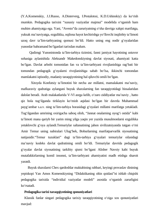 (Y.A.Komenskiy,  J.J.Russo,  A.Disterverg,  I.Pestalotssi,  K.D.Ushinskiy)  da  ko‘rish
mumkin.  Pedagogika tarixini “xususiy vaziyatlar majmui” modelida o‘rganish ham
muhim ahamiyatga ega. Yani, “Avesto”da zaruriyatning o‘sha davriga xalqni marifatga,
yuksak ma’naviyatga, ezgulikka, oqilona hayot kechirishga yo‘llovchi inqilobiy ta’limoti
uzoq  davr  ta’lim-tarbiyaning  qomusi  bo‘ldi.  Hatto  uning  eng  nodir  g‘oyalaridan
yunonlar bahramand bo‘lganlari tarixdan malum.
    Qadimgi Yunonistonda ta’lim-tarbiya tizimini, fanni jamiyat hayotining ustuvor
sohasiga  aylanishida  Aleksandr  Makedonskiyning  davlat  siyosati,  ahamiyati  katta
bo‘lgan. Davlat arbobi tomonidan fan va ta’lim-tarbiyani rivojlanishiga rag‘bati bir
tomondan  pedagogik  g‘oyalarni  rivojlanishiga  sabab  bo‘lsa,  ikkinchi  tomondan
mamlakatni iqtisodiy, madaniy taraqqiyotining hal qiluvchi omili bo‘lgan.
    Xitoyda Konfutsiy ta’limotini bir necha asr millatni, mamalakatni ma’naviy,
mafkuraviy qudratiga aylangani buyuk shaxslarning fan taraqqiyotidagi hissalaridan
dalolat beradi. Arab malakatlarida V-VI asrga kelib, o‘zaro ziddiyatlar ma’naviy , hatto
qiz  bola  tug‘ilganda  tiriklayin  ko‘mish  aqidasi  bo‘lgan  bir  davrda  Muhammad
payg‘ambar s.a.v. ning ta’lim-tarbiya borasidagi g‘oyalari millatni marifatga yetakladi.
Tug‘ilgandan umrining oxirigacha saboq olish, “Jannat onalarning oyog‘i ostida” kabi
ta’limoti mana qariyb bir yarim ming yilga yaqin yer yuzida musulmonlarni ezgulikka
yetaklovchi g‘oya aylandi.Temuriylar saltanatining jahon sivilizatsiyasida tutgan o‘rni
Amir Temur uning nabiralari Ulug‘bek, Boburlarning marifatparvarlik siyosatining
natijasidir.“Temur  tuzuklari”  dagi  ta’lim-tarbiya  g‘oyalari  temuriylar  oilasidagi
ma’naviy  kodeks  davlat  qudratining  omili  bo‘ldi.  Temuriylar  davrida  pedagogik
g‘oyalar  davlat  siyosatining  tarkibiy  qismi  bo‘lgani  Alisher  Navoiy  kabi  buyuk
mutafakkirlarning komil insonni, ta’lim-tarbiyani ahamiyatini madh etishga sharoit
yaratdi.
    Buyuk shaxslarni Chex qardoshlar maktabining rahbari, keyingi provaslav dinining
yepiskopi Yan Amos Komenskiyning “Didaktikaning oltin qoidasi”ni ishlab chiqishi
pedagogika  tarixida  “individial  vaziyatlar  modeli”  asosida  o‘rganish  zarurligini
ko‘rsatadi.
Pedagogika tarixi taraqqiyotining qonuniyatlari
Klassik fanlar singari pedagogika tarixiy taraqqiyotining o‘ziga xos qonuniyatlari
mavjud:
