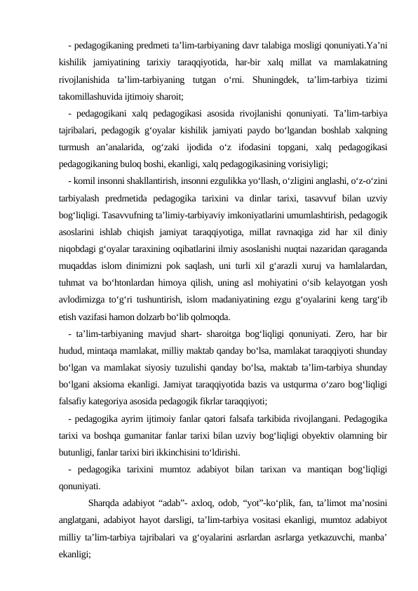 - pedagogikaning predmeti ta’lim-tarbiyaning davr talabiga mosligi qonuniyati.Ya’ni
kishilik  jamiyatining  tarixiy  taraqqiyotida,  har-bir  xalq  millat  va  mamlakatning
rivojlanishida  ta’lim-tarbiyaning  tutgan  o‘rni.  Shuningdek,  ta’lim-tarbiya  tizimi
takomillashuvida ijtimoiy sharoit;
- pedagogikani xalq pedagogikasi asosida rivojlanishi qonuniyati. Ta’lim-tarbiya
tajribalari, pedagogik g‘oyalar kishilik jamiyati paydo bo‘lgandan boshlab xalqning
turmush  an’analarida,  og‘zaki  ijodida  o‘z  ifodasini  topgani,  xalq  pedagogikasi
pedagogikaning buloq boshi, ekanligi, xalq pedagogikasining vorisiyligi;
- komil insonni shakllantirish, insonni ezgulikka yo‘llash, o‘zligini anglashi, o‘z-o‘zini
tarbiyalash  predmetida  pedagogika  tarixini  va  dinlar  tarixi,  tasavvuf  bilan  uzviy
bog‘liqligi. Tasavvufning ta’limiy-tarbiyaviy imkoniyatlarini umumlashtirish, pedagogik
asoslarini  ishlab chiqish jamiyat  taraqqiyotiga, millat  ravnaqiga zid  har  xil  diniy
niqobdagi g‘oyalar taraxining oqibatlarini ilmiy asoslanishi nuqtai nazaridan qaraganda
muqaddas islom dinimizni pok saqlash, uni turli xil g‘arazli xuruj va hamlalardan,
tuhmat va bo‘htonlardan himoya qilish, uning asl mohiyatini o‘sib kelayotgan yosh
avlodimizga to‘g‘ri tushuntirish, islom madaniyatining ezgu g‘oyalarini keng targ‘ib
etish vazifasi hamon dolzarb bo‘lib qolmoqda.
- ta’lim-tarbiyaning mavjud shart- sharoitga bog‘liqligi qonuniyati. Zero, har bir
hudud, mintaqa mamlakat, milliy maktab qanday bo‘lsa, mamlakat taraqqiyoti shunday
bo‘lgan va mamlakat siyosiy tuzulishi qanday bo‘lsa, maktab ta’lim-tarbiya shunday
bo‘lgani aksioma ekanligi. Jamiyat taraqqiyotida bazis va ustqurma o‘zaro bog‘liqligi
falsafiy kategoriya asosida pedagogik fikrlar taraqqiyoti;
- pedagogika ayrim ijtimoiy fanlar qatori falsafa tarkibida rivojlangani. Pedagogika
tarixi va boshqa gumanitar fanlar tarixi bilan uzviy bog‘liqligi obyektiv olamning bir
butunligi, fanlar tarixi biri ikkinchisini to‘ldirishi.
-  pedagogika  tarixini  mumtoz  adabiyot  bilan  tarixan  va  mantiqan  bog‘liqligi
qonuniyati.   
     Sharqda adabiyot “adab”- axloq, odob, “yot”-ko‘plik, fan, ta’limot ma’nosini
anglatgani, adabiyot hayot darsligi, ta’lim-tarbiya vositasi ekanligi, mumtoz adabiyot
milliy ta’lim-tarbiya tajribalari va g‘oyalarini asrlardan asrlarga yetkazuvchi, manba’
ekanligi;
