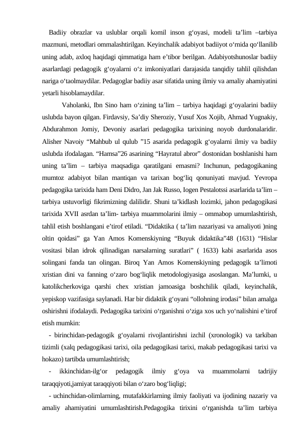 Badiiy obrazlar va uslublar  orqali komil inson g‘oyasi, modeli ta’lim –tarbiya
mazmuni, metodlari ommalashtirilgan. Keyinchalik adabiyot badiiyot o‘rnida qo‘llanilib
uning adab, axloq haqidagi qimmatiga ham e’tibor berilgan. Adabiyotshunoslar badiiy
asarlardagi pedagogik g‘oyalarni o‘z imkoniyatlari darajasida tanqidiy tahlil qilishdan
nariga o‘taolmaydilar. Pedagoglar badiiy asar sifatida uning ilmiy va amaliy ahamiyatini
yetarli hisoblamaydilar.
     Vaholanki, Ibn Sino ham o‘zining ta’lim – tarbiya haqidagi g‘oyalarini badiiy
uslubda bayon qilgan. Firdavsiy, Sa’diy Sheroziy, Yusuf Xos Xojib, Ahmad Yugnakiy,
Abdurahmon Jomiy, Devoniy asarlari pedagogika tarixining noyob durdonalaridir.
Alisher Navoiy “Mahbub ul qulub ”15 asarida pedagogik g‘oyalarni ilmiy va badiiy
uslubda ifodalagan. “Hamsa”26 asarining “Hayratul abror” dostonidan boshlanishi ham
uning  ta’lim  –  tarbiya  maqsadiga  qaratilgani  emasmi?  Inchunun,  pedagogikaning
mumtoz adabiyot  bilan mantiqan va tarixan bog‘liq qonuniyati  mavjud. Yevropa
pedagogika tarixida ham Deni Didro, Jan Jak Russo, Iogen Pestalotssi asarlarida ta’lim –
tarbiya ustuvorligi fikrimizning dalilidir. Shuni ta’kidlash lozimki, jahon pedagogikasi
tarixida XVII asrdan ta’lim- tarbiya muammolarini ilmiy – ommabop umumlashtirish,
tahlil etish boshlangani e’tirof etiladi. “Didaktika ( ta’lim nazariyasi va amaliyoti )ning
oltin qoidasi” ga Yan Amos Komenskiyning “Buyuk didaktika”48 (1631) “Hislar
vositasi bilan idrok qilinadigan narsalarning suratlari” ( 1633) kabi asarlarida asos
solingani fanda tan olingan. Biroq Yan Amos Komenskiyning pedagogik ta’limoti
xristian dini va fanning o‘zaro bog‘liqlik metodologiyasiga asoslangan. Ma’lumki, u
katolikcherkoviga  qarshi  chex  xristian  jamoasiga  boshchilik  qiladi,  keyinchalik,
yepiskop vazifasiga saylanadi. Har bir didaktik g‘oyani “ollohning irodasi” bilan amalga
oshirishni ifodalaydi. Pedagogika tarixini o‘rganishni o‘ziga xos uch yo‘nalishini e’tirof
etish mumkin:
- birinchidan-pedagogik g‘oyalarni rivojlantirishni izchil (xronologik) va tarkiban
tizimli (xalq pedagogikasi tarixi, oila pedagogikasi tarixi, makab pedagogikasi tarixi va
hokazo) tartibda umumlashtirish;
-  ikkinchidan-ilg‘or  pedagogik  ilmiy  g‘oya  va  muammolarni  tadrijiy
taraqqiyoti,jamiyat taraqqiyoti bilan o‘zaro bog‘liqligi;
- uchinchidan-olimlarning, mutafakkirlarning ilmiy faoliyati va ijodining nazariy va
amaliy  ahamiyatini  umumlashtirish.Pedagogika  tirixini  o‘rganishda  ta’lim  tarbiya
