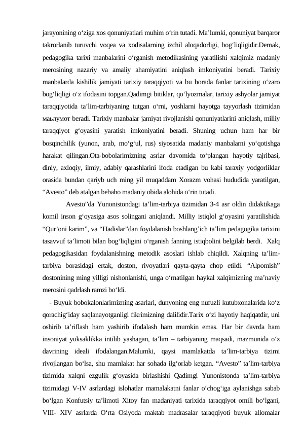 jarayonining o‘ziga xos qonuniyatlari muhim o‘rin tutadi. Ma’lumki, qonuniyat barqaror
takrorlanib turuvchi voqea va xodisalarning izchil aloqadorligi, bog‘liqligidir.Demak,
pedagogika tarixi manbalarini o‘rganish metodikasining yaratilishi xalqimiz madaniy
merosining  nazariy  va  amaliy  ahamiyatini  aniqlash  imkoniyatini  beradi.  Tarixiy
manbalarda kishilik jamiyati tarixiy taraqqiyoti va bu borada fanlar tarixining o‘zaro
bog‘liqligi o‘z ifodasini topgan.Qadimgi bitiklar, qo‘lyozmalar, tarixiy ashyolar jamiyat
taraqqiyotida ta’lim-tarbiyaning tutgan o‘rni, yoshlarni hayotga tayyorlash tizimidan
маьлумот beradi. Tarixiy manbalar jamiyat rivojlanishi qonuniyatlarini aniqlash, milliy
taraqqiyot  g‘oyasini  yaratish  imkoniyatini  beradi.  Shuning  uchun  ham  har  bir
bosqinchilik (yunon, arab, mo‘g‘ul, rus) siyosatida madaniy manbalarni yo‘qotishga
harakat  qilingan.Ota-bobolarimizning  asrlar  davomida  to‘plangan  hayotiy  tajribasi,
diniy, axloqiy, ilmiy, adabiy qarashlarini ifoda etadigan bu kabi taraxiy yodgorliklar
orasida bundan qariyb uch ming yil muqaddam Xorazm vohasi hududida yaratilgan,
“Avesto” deb atalgan bebaho madaniy obida alohida o‘rin tutadi.
      Avesto”da Yunonistondagi ta’lim-tarbiya tizimidan 3-4 asr oldin didaktikaga
komil inson g‘oyasiga asos solingani aniqlandi. Milliy istiqlol g‘oyasini yaratilishida
“Qur’oni karim”, va “Hadislar”dan foydalanish boshlang’ich ta’lim pedagogika tarixini
tasavvuf ta’limoti bilan bog‘liqligini o‘rganish fanning istiqbolini belgilab berdi.  Xalq
pedagogikasidan foydalanishning metodik asoslari ishlab chiqildi. Xalqning ta’lim-
tarbiya  borasidagi  ertak,  doston,  rivoyatlari  qayta-qayta  chop  etildi.  “Alpomish”
dostonining ming yilligi nishonlanishi, unga o‘rnatilgan haykal xalqimizning ma’naviy
merosini qadrlash ramzi bo‘ldi.
- Buyuk bobokalonlarimizning asarlari, dunyoning eng nufuzli kutubxonalarida ko‘z
qorachig‘iday saqlanayotganligi fikrimizning dalilidir.Tarix o‘zi hayotiy haqiqatdir, uni
oshirib ta’riflash ham yashirib ifodalash ham mumkin emas. Har bir davrda ham
insoniyat yuksaklikka intilib yashagan, ta’lim – tarbiyaning maqsadi, mazmunida o‘z
davrining  ideali  ifodalangan.Malumki,  qaysi  mamlakatda  ta’lim-tarbiya  tizimi
rivojlangan bo‘lsa, shu mamlakat har sohada ilg‘orlab ketgan. “Avesto” ta’lim-tarbiya
tizimida xalqni ezgulik g‘oyasida birlashishi  Qadimgi Yunonistonda ta’lim-tarbiya
tizimidagi V-IV asrlardagi islohatlar mamalakatni fanlar o‘chog‘iga aylanishga sabab
bo‘lgan Konfutsiy ta’limoti Xitoy fan madaniyati tarixida taraqqiyot omili bo‘lgani,
VIII- XIV asrlarda O‘rta Osiyoda maktab madrasalar taraqqiyoti buyuk allomalar
