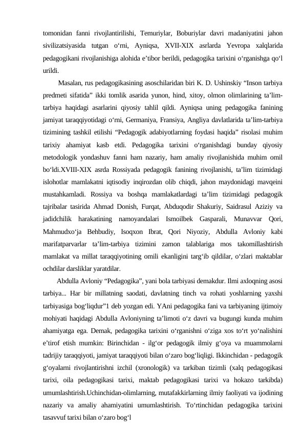 tomonidan  fanni  rivojlantirilishi,  Temuriylar,  Boburiylar  davri  madaniyatini  jahon
sivilizatsiyasida  tutgan  o‘rni,  Ayniqsa,  XVII-XIX  asrlarda  Yevropa  xalqlarida
pedagogikani rivojlanishiga alohida e’tibor berildi, pedagogika tarixini o‘rganishga qo‘l
urildi. 
    Masalan, rus pedagogikasining asoschilaridan biri K. D. Ushinskiy “Inson tarbiya
predmeti sifatida” ikki tomlik asarida yunon, hind, xitoy, olmon olimlarining ta’lim-
tarbiya haqidagi asarlarini qiyosiy tahlil qildi. Ayniqsa uning pedagogika fanining
jamiyat taraqqiyotidagi o‘rni, Germaniya, Fransiya, Angliya davlatlarida ta’lim-tarbiya
tizimining tashkil etilishi “Pedagogik adabiyotlarning foydasi haqida” risolasi muhim
tarixiy  ahamiyat  kasb  etdi.  Pedagogika  tarixini  o‘rganishdagi  bunday  qiyosiy
metodologik yondashuv fanni ham nazariy, ham amaliy rivojlanishida muhim omil
bo‘ldi.XVIII-XIX asrda Rossiyada pedagogik fanining rivojlanishi, ta’lim tizimidagi
islohotlar mamlakatni iqtisodiy inqirozdan olib chiqdi, jahon maydonidagi mavqeini
mustahkamladi.  Rossiya  va  boshqa  mamlakatlardagi  ta’lim  tizimidagi  pedagogik
tajribalar tasirida Ahmad Donish, Furqat, Abduqodir Shakuriy, Saidrasul Aziziy va
jadidchilik  harakatining  namoyandalari  Ismoilbek  Gasparali,  Munavvar  Qori,
Mahmudxo‘ja  Behbudiy,  Isoqxon  Ibrat,  Qori  Niyoziy,  Abdulla  Avloniy  kabi
marifatparvarlar  ta’lim-tarbiya  tizimini  zamon  talablariga  mos  takomillashtirish
mamlakat va millat taraqqiyotining omili ekanligini targ‘ib qildilar, o‘zlari maktablar
ochdilar darsliklar yaratdilar.
    Abdulla Avloniy “Pedagogika”, yani bola tarbiyasi demakdur. Ilmi axloqning asosi
tarbiya... Har bir millatning saodati, davlatning tinch va rohati yoshlarning yaxshi
tarbiyasiga bog‘liqdur”1 deb yozgan edi. YAni pedagogika fani va tarbiyaning ijtimoiy
mohiyati haqidagi Abdulla Avloniyning ta’limoti o‘z davri va bugungi kunda muhim
ahamiyatga ega. Demak, pedagogika tarixini o‘rganishni o‘ziga xos to‘rt yo‘nalishini
e’tirof etish mumkin: Birinchidan - ilg‘or pedagogik ilmiy g‘oya va muammolarni
tadrijiy taraqqiyoti, jamiyat taraqqiyoti bilan o‘zaro bog‘liqligi. Ikkinchidan - pedagogik
g‘oyalarni rivojlantirishni izchil (xronologik) va tarkiban tizimli (xalq pedagogikasi
tarixi,  oila  pedagogikasi  tarixi,  maktab  pedagogikasi  tarixi  va  hokazo  tarkibda)
umumlashtirish.Uchinchidan-olimlarning, mutafakkirlarning ilmiy faoliyati va ijodining
nazariy  va  amaliy  ahamiyatini  umumlashtirish.  To‘rtinchidan  pedagogika  tarixini
tasavvuf tarixi bilan o‘zaro bog‘l
