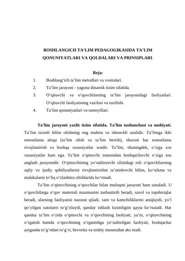BOSHLANGICH TA’LIM PEDAGOGIKASIDA TA’LIM
QONUNIYATLARI VA QOLDALARI VA PRINSIPLARI.
Reja:
1.
Boshlang‘ich ta’lim metodlari va vositalari.
2.
Ta’lim jarayoni - yagona dinamik tizim sifatida. 
3.
O‘qituvchi  va  o‘quvchilarning  ta’lim  jarayonidagi  faoliyatlari.
O‘qituvchi faoliyatining vazifasi va tuzilishi.
4.
Ta’lim qonuniyatlari va tamoyillari. 
Ta’lim jarayoni yaxlit tizim sifatida. Ta’lim tushunchasi va mohiyati.
Ta’lim tizimli bilim olishning eng muhim va ishonchli usulidir. Ta’limga ikki
tomonlama  aloqa  (ta’lim  olish  va  ta’lim  berish),  shaxsni  har  tomonlama
rivojlantirish  va  boshqa  xususiyatlar  xosdir.  Ta’lim,  shuningdek,  o‘ziga  xos
xususiyatlar  ham  ega.  Ta’lim  o‘qituvchi  tomonidan  boshqariluvchi  o‘ziga  xos
anglash jarayonidir. O‘qituvchining yo‘naltiruvchi sifatidagi roli o‘quvchilarning
aqliy  va  ijodiy  qobiliyatlarini  rivojlantirishni  ta’minlovchi  bilim,  ko‘nikma  va
malakalarni to‘liq o‘zlashtira olishlarida ko‘rinadi.
Ta’lim o‘qituvchining o‘quvchilar bilan muloqoti jarayoni ham sanaladi. U
o‘quvchilarga o‘quv materiali mazmunini tushuntirib beradi, savol va topshiriqlar
beradi, ularning faoliyatini nazorat qiladi, xato va kamchiliklarini aniqlaydi, yo‘l
qo‘yilgan xatolarni to‘g‘rilaydi, qanday ishlash lozimligini qayta ko‘rsatadi. Har
qanday ta’lim o‘zida o‘qituvchi va o‘quvchining faoliyati, ya’ni, o‘qituvchining
o‘rgatish  hamda  o‘quvchining  o‘rganishga  yo‘naltirilgan  faoliyati,  boshqachai
aytganda to‘g‘ridan to‘g‘ri, bevosita va nisbiy munosabat aks etadi.
