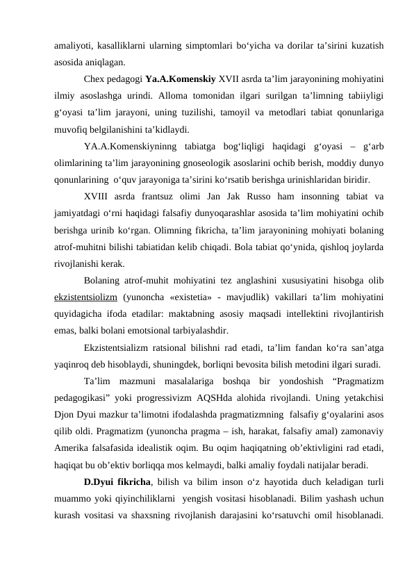 amaliyoti, kasalliklarni ularning simptomlari bo‘yicha va dorilar ta’sirini kuzatish
asosida aniqlagan.
Chex pedagogi Ya.A.Komenskiy XVII asrda ta’lim jarayonining mohiyatini
ilmiy  asoslashga  urindi. Alloma  tomonidan ilgari  surilgan  ta’limning  tabiiyligi
g‘oyasi ta’lim jarayoni, uning tuzilishi, tamoyil va metodlari tabiat qonunlariga
muvofiq belgilanishini ta’kidlaydi. 
YA.A.Komenskiyninng  tabiatga  bog‘liqligi  haqidagi  g‘oyasi  –  g‘arb
olimlarining ta’lim jarayonining gnoseologik asoslarini ochib berish, moddiy dunyo
qonunlarining  o‘quv jarayoniga ta’sirini ko‘rsatib berishga urinishlaridan biridir.
XVIII  asrda  frantsuz  olimi  Jan  Jak  Russo  ham  insonning  tabiat  va
jamiyatdagi o‘rni haqidagi falsafiy dunyoqarashlar asosida ta’lim mohiyatini ochib
berishga urinib ko‘rgan. Olimning fikricha, ta’lim jarayonining mohiyati bolaning
atrof-muhitni bilishi tabiatidan kelib chiqadi. Bola tabiat qo‘ynida, qishloq joylarda
rivojlanishi kerak. 
Bolaning atrof-muhit mohiyatini tez anglashini xususiyatini hisobga olib
ekzistentsiolizm (yunoncha  «existetia»  -  mavjudlik)  vakillari  ta’lim  mohiyatini
quyidagicha ifoda etadilar: maktabning asosiy maqsadi intellektini rivojlantirish
emas, balki bolani emotsional tarbiyalashdir.
Ekzistentsializm ratsional bilishni rad etadi, ta’lim fandan ko‘ra san’atga
yaqinroq deb hisoblaydi, shuningdek, borliqni bevosita bilish metodini ilgari suradi. 
Ta’lim  mazmuni  masalalariga  boshqa  bir  yondoshish  “Pragmatizm
pedagogikasi” yoki progressivizm AQSHda alohida rivojlandi. Uning yetakchisi
Djon Dyui mazkur ta’limotni ifodalashda pragmatizmning  falsafiy g‘oyalarini asos
qilib oldi. Pragmatizm (yunoncha pragma – ish, harakat, falsafiy amal) zamonaviy
Amerika falsafasida idealistik oqim. Bu oqim haqiqatning ob’ektivligini rad etadi,
haqiqat bu ob’ektiv borliqqa mos kelmaydi, balki amaliy foydali natijalar beradi.
D.Dyui fikricha, bilish va bilim inson o‘z hayotida duch keladigan turli
muammo yoki qiyinchiliklarni  yengish vositasi hisoblanadi. Bilim yashash uchun
kurash vositasi va shaxsning rivojlanish darajasini ko‘rsatuvchi omil hisoblanadi.
