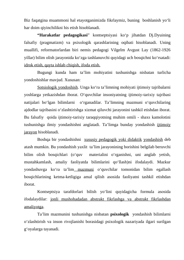 Biz faqatgina muammoni hal etayotganimizda fikrlaymiz, buning  boshlanish yo‘li
har doim qiyinchilikni his etish hisoblanadi.
“Harakatlar  pedagogikasi”  kontseptsiyasi  ko‘p  jihatdan  Dj.Dyuining
falsafiy  (pragmatizm)  va  psixologik  qarashlarining  oqibati  hisoblanadi.  Uning
muallifi, reformatorlardan biri nemis pedagogi Vilgelm Avgust Lay (1862-1926
yillar) bilim olish jarayonida ko‘zga tashlanuvchi quyidagi uch bosqichni ko‘rsatadi:
idrok etish, qayta ishlab chiqish, ifoda etish. 
Bugungi  kunda  ham  ta’lim  mohiyatini  tushunishga  nisbatan  turlicha
yondoshishlar mavjud. Xususan:
Sotsiologik yondoshish. Unga ko‘ra ta’limning mohiyati ijtimoiy tajribalarni
yoshlarga yetkazishdan iborat. O‘quvchilar insoniyatning ijtimoiy-tarixiy tajribasi
natijalari  bo‘lgan  bilimlarni   o‘rganadilar.  Ta’limning  mazmuni  o‘quvchilaring
ajdodlar tajribasini o‘zlashtirishga xizmat qiluvchi jarayonini tashkil etishdan iborat.
Bu falsafiy  qoida ijtimoiy-tarixiy taraqqiyotning muhim omili - shaxs kamolotini
tushunishga ilmiy yondashishni anglatadi. Ta’limga bunday yondashish  ijtimoiy
jarayon hisoblanadi.
Boshqa bir yondashishni  xususiy pedagogik yoki didaktik yondashish deb
atash mumkin. Bu yondashish yaxlit  ta’lim jarayonining borishini belgilab beruvchi
bilim  olish  bosqichlari  (o‘quv   materialini  o‘rganishni,  uni  anglab  yetish,
mustahkamlash,  amaliy  faoliyatda  bilimlarini  qo‘llash)ni  ifodalaydi.  Mazkur
yondashuvga  ko‘ra  ta’lim mazmuni o‘quvchilar  tomonidan  bilim  egallash
bosqichlarining  ketma-ketligiga  amal  qilish  asosida  faoliyatni  tashkil  etishdan
iborat. 
Kontseptsiya  tarafdorlari  bilish  yo‘lini  quyidagicha  formula  asosida
ifodalaydilar:  jonli  mushohadadan  abstrakt  fikrlashga  va  abstrakt  fikrlashdan
amaliyotga.
Ta’lim mazmunini tushunishga nisbatan psixologik  yondashish bilimlarni
o‘zlashtirish va inson rivojlanishi borasidagi psixologik nazariyada ilgari surilgan
g‘oyalarga tayanadi.
