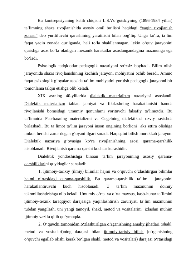 Bu kontseptsiyaning kelib chiqishi L.S.Vo‘gotskiyning (1896-1934 yillar)
ta’limning shaxs rivojlanishida asosiy omil bo‘lishi haqidagi  “yaqin rivojlanish
zonasi” deb yuritiluvchi qarashining yaratilishi bilan bog‘liq. Unga ko‘ra, ta’lim
faqat yaqin zonada qurilganda, hali to‘la shakllanmagan, lekin o‘quv jarayonini
qurishga asos bo‘la oladigan mexanik harakatlar asoslangandagina mazmunga ega
bo‘ladi. 
Psixologik tadqiqotlar pedagogik nazariyani so‘zsiz boyitadi. Bilim olish
jarayonida shaxs rivojlanishining kechish jarayoni mohiyatini ochib beradi. Ammo
faqat psixologik g‘oyalar asosida ta’lim mohiyatini yoritish pedagogik jarayonni bir
tomonlama talqin etishga olib keladi.
XIX  asrning  40-yillarida  dialektik  materializm nazariyasi  asoslandi.
Dialektik  materializm tabiat,  jamiyat  va  fikrlashning  harakatlanishi  hamda
rivojlanishi  borasidagi  umumiy  qonunlarni  yorituvchi  falsafiy  ta’limotdir.  Bu
ta’limotda  Feerbaxning  materializmi  va  Gegelning  dialektikasi  uzviy  ravishda
birlashadi. Bu ta’limot ta’lim jarayoni inson ongining borliqni  aks ettira olishiga
imkon berishi zarur degan g‘oyani ilgari suradi. Haqiqatni bilish murakkab jarayon.
Dialektik  nazariya  g‘oyasiga  ko‘ra  rivojlanishning  asosi  qarama-qarshilik
hisoblanadi. Rivojlanish qarama-qarshi kuchlar kurashidir.
Dialektik  yondoshishga  binoan  ta’lim  jarayonining  asosiy  qarama-
qarshiliklarini quyidagilar sanaladi:
1. Ijtimoiy-tarixiy (ilmiy) bilimlar hajmi va o‘quvchi o‘zlashtirgan bilimlar
hajmi  o‘rtasidagi  qarama-qarshilik. Bu  qarama-qarshilik  ta’lim   jarayonini
harakatlantiruvchi  kuch  hisoblanadi.  U  ta’lim  mazmunini  doimiy
takomillashtirishga olib keladi. Umumiy o‘rta  va o‘rta maxsus, kasb-hunar ta’limini
ijtimoiy-texnik taraqqiyot darajasiga yaqinlashtirish zaruriyati ta’lim mazmunini
tubdan yangilash, uni yangi tamoyil, shakl, metod va vositalarini  izlashni muhim
ijtimoiy vazifa qilib qo‘ymoqda. 
2. O‘quvchi tomonidan o‘zlashtirilgan 
 
 o‘rganishning
 
  amaliy jihatlari
 
  (shakl,
metod  va  vositalari)ning  darajasi  bilan  ijtimoiy-tarixiy  bilish (o‘rganishning
o‘quvchi egallab olishi kerak bo‘lgan shakl, metod va vositalari) darajasi o‘rtasidagi
