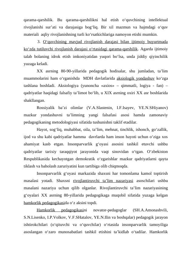 qarama-qarshilik.  Bu  qarama-qarshilikni  hal  etish  o‘quvchining  intellektual
rivojlanishi  sur’ati  va  darajasiga  bog‘liq.  Bir  xil  mazmun  va  hajmdagi  o‘quv
materiali  aqliy rivojlanishning turli ko‘rsatkichlariga namoyon etishi mumkin.
3.  O‘quvchining  mavjud  rivojlanish  darajasi  bilan  ijtimoiy  buyurtmada
ko‘zda tutiluvchi rivojlanish darajasi o‘rtasidagi qarama-qarshilik. Agarda ijtimoiy
talab bolaning idrok etish imkoniyatidan yuqori bo‘lsa, unda jiddiy qiyinchilik
yuzaga keladi. 
XX  asrning  80-90-yillarida  pedagogik  hodisalar,  shu  jumladan,  ta’lim
muammolarini ham o‘rganishda  MDH davlatlarida  aksiologik yondashuv ko‘zga
tashlana boshladi. Aksiologiya (yunoncha «axios» – qimmatli, logiya - fan)  –
qadriyatlar haqidagi falsafiy ta’limot bo‘lib, u XIX asrning oxiri XX asr boshlarida
shakllangan.
Rossiyalik  ba’zi  olimlar  (V.A.Slastenin,  I.F.Isayev,  YE.N.SHiyanov)
mazkur  yondashuvni  ta’limning  yangi  falsafasi  asosi  hamda  zamonaviy
pedagogikaning metodologiyasi sifatida tushunishni taklif etadilar. 
Hayot, sog‘liq, muhabbat, oila, ta’lim, mehnat, tinchlik, ishonch, go‘zallik,
ijod va shu kabi qadriyatlar hamma  davrlarda ham inson hayoti uchun o‘ziga xos
ahamiyat  kasb  etgan.  Insonparvarlik  g‘oyasi  asosini  tashkil  etuvchi  ushbu
qadriyatlar  tarixiy  taraqqiyot  jarayonida  vaqt  sinovidan  o‘tgan.  O‘zbekiston
Respublikasida kechayotgan demokratik o‘zgarishlar mazkur qadriyatlarni qayta
tiklash va baholash zaruriyatini kun tartibiga olib chiqmoqda.
Insonparvarlik g‘oyasi markazida shaxsni har tomonlama kamol toptirish
masalasi  yotadi.  Shaxsni  rivojlantiruvchi  ta’lim  nazariyasi asoschilari  ushbu
masalani  nazariya  uchun  qilib  olganlar.  Rivojlantiruvchi  ta’lim nazariyasining
g‘oyalari XX asrning 80-yillarida pedagogikaga muqobil sifatida yuzaga kelgan
hamkorlik pedagogikasida o‘z aksini topdi. 
Hamkorlik  pedagogikasini  novator-pedagoglar  (SH.A.Amonashvili,
S.N.Lisenko, I.P.Volkov, V.F.SHatalov, YE.N.Ilin va boshqalar) pedagogik jarayon
ishtirokchilari  (o‘qituvchi  va  o‘quvchilar)  o‘rtasida  insonparvarlik  tamoyiliga
asoslangan  o‘zaro  munosabatlari  tashkil  etishini  ta’kidlab  o‘tadilar.  Hamkorlik
