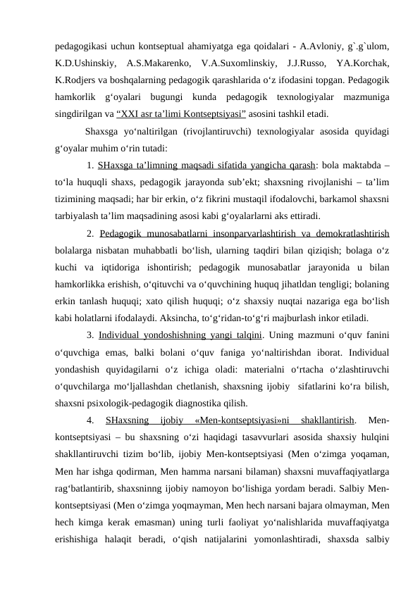 pedagogikasi uchun kontseptual ahamiyatga ega qoidalari - A.Avloniy, g`.g`ulom,
K.D.Ushinskiy,  A.S.Makarenko,  V.A.Suxomlinskiy,  J.J.Russo,  YA.Korchak,
K.Rodjers va boshqalarning pedagogik qarashlarida o‘z ifodasini topgan. Pedagogik
hamkorlik  g‘oyalari  bugungi  kunda  pedagogik  texnologiyalar  mazmuniga
singdirilgan va “XXI asr ta’limi Kontseptsiyasi” asosini tashkil etadi. 
Shaxsga  yo‘naltirilgan  (rivojlantiruvchi)  texnologiyalar  asosida  quyidagi
g‘oyalar muhim o‘rin tutadi:
1. SHaxsga ta’limning maqsadi sifatida yangicha qarash: bola maktabda –
to‘la huquqli shaxs, pedagogik jarayonda sub’ekt; shaxsning rivojlanishi – ta’lim
tizimining maqsadi; har bir erkin, o‘z fikrini mustaqil ifodalovchi, barkamol shaxsni
tarbiyalash ta’lim maqsadining asosi kabi g‘oyalarlarni aks ettiradi.
2.  Pedagogik munosabatlarni  insonparvarlashtirish  va  demokratlashtirish
bolalarga nisbatan muhabbatli bo‘lish, ularning taqdiri bilan qiziqish; bolaga o‘z
kuchi  va  iqtidoriga  ishontirish;  pedagogik  munosabatlar  jarayonida  u  bilan
hamkorlikka erishish, o‘qituvchi va o‘quvchining huquq jihatldan tengligi; bolaning
erkin tanlash huquqi; xato qilish huquqi; o‘z shaxsiy nuqtai nazariga ega bo‘lish
kabi holatlarni ifodalaydi. Aksincha, to‘g‘ridan-to‘g‘ri majburlash inkor etiladi. 
3.  Individual yondoshishning yangi talqini. Uning mazmuni o‘quv fanini
o‘quvchiga  emas,  balki  bolani  o‘quv  faniga  yo‘naltirishdan  iborat.  Individual
yondashish  quyidagilarni  o‘z  ichiga  oladi:  materialni  o‘rtacha  o‘zlashtiruvchi
o‘quvchilarga mo‘ljallashdan chetlanish, shaxsning ijobiy  sifatlarini ko‘ra bilish,
shaxsni psixologik-pedagogik diagnostika qilish. 
4.
 SHaxsning  ijobiy  «Men-kontseptsiyasi»ni  shakllantirish.  Men-
kontseptsiyasi – bu shaxsning o‘zi haqidagi tasavvurlari asosida shaxsiy hulqini
shakllantiruvchi tizim bo‘lib, ijobiy Men-kontseptsiyasi (Men o‘zimga yoqaman,
Men har ishga qodirman, Men hamma narsani bilaman) shaxsni muvaffaqiyatlarga
rag‘batlantirib, shaxsninng ijobiy namoyon bo‘lishiga yordam beradi. Salbiy Men-
kontseptsiyasi (Men o‘zimga yoqmayman, Men hech narsani bajara olmayman, Men
hech kimga kerak emasman) uning turli faoliyat yo‘nalishlarida muvaffaqiyatga
erishishiga  halaqit  beradi,  o‘qish  natijalarini  yomonlashtiradi,  shaxsda  salbiy

