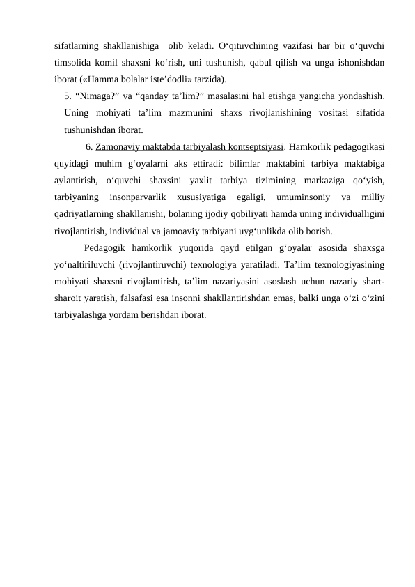 sifatlarning shakllanishiga  olib keladi. O‘qituvchining vazifasi har bir o‘quvchi
timsolida komil shaxsni ko‘rish, uni tushunish, qabul qilish va unga ishonishdan
iborat («Hamma bolalar iste’dodli» tarzida).
5. “Nimaga?” va “qanday ta’lim?” masalasini hal etishga yangicha yondashish.
Uning  mohiyati  ta’lim  mazmunini  shaxs  rivojlanishining  vositasi  sifatida
tushunishdan iborat.  
6. Zamonaviy maktabda tarbiyalash kontseptsiyasi. Hamkorlik pedagogikasi
quyidagi  muhim  g‘oyalarni  aks  ettiradi:  bilimlar  maktabini  tarbiya  maktabiga
aylantirish,  o‘quvchi  shaxsini  yaxlit  tarbiya  tizimining  markaziga  qo‘yish,
tarbiyaning  insonparvarlik  xususiyatiga  egaligi,  umuminsoniy  va  milliy
qadriyatlarning shakllanishi, bolaning ijodiy qobiliyati hamda uning individualligini
rivojlantirish, individual va jamoaviy tarbiyani uyg‘unlikda olib borish.
Pedagogik  hamkorlik  yuqorida  qayd  etilgan  g‘oyalar  asosida  shaxsga
yo‘naltiriluvchi (rivojlantiruvchi) texnologiya yaratiladi. Ta’lim texnologiyasining
mohiyati shaxsni rivojlantirish, ta’lim nazariyasini asoslash uchun nazariy shart-
sharoit yaratish, falsafasi esa insonni shakllantirishdan emas, balki unga o‘zi o‘zini
tarbiyalashga yordam berishdan iborat.
