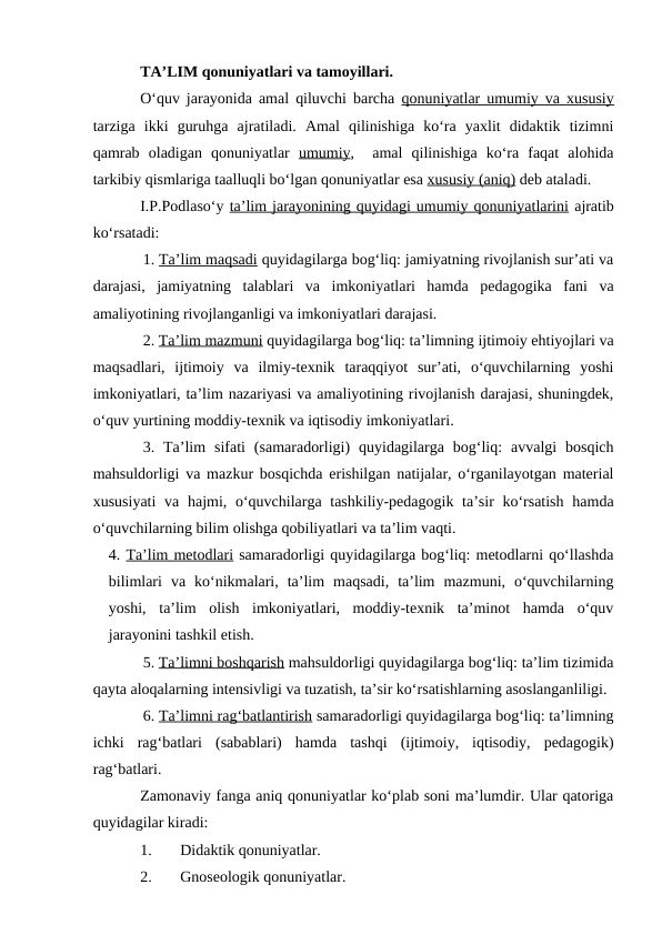 TA’LIM qonuniyatlari va tamoyillari. 
O‘quv jarayonida amal qiluvchi barcha  qonuniyatlar umumiy va xususiy
tarziga  ikki  guruhga  ajratiladi.  Amal  qilinishiga  ko‘ra  yaxlit  didaktik  tizimni
qamrab  oladigan  qonuniyatlar  umumiy,   amal  qilinishiga  ko‘ra  faqat  alohida
tarkibiy qismlariga taalluqli bo‘lgan qonuniyatlar esa xususiy (aniq) deb ataladi.
I.P.Podlaso‘y ta’lim jarayonining quyidagi umumiy qonuniyatlarini ajratib
ko‘rsatadi:
1. Ta’lim maqsadi quyidagilarga bog‘liq: jamiyatning rivojlanish sur’ati va
darajasi,  jamiyatning  talablari  va  imkoniyatlari  hamda  pedagogika  fani  va
amaliyotining rivojlanganligi va imkoniyatlari darajasi.
2. Ta’lim mazmuni quyidagilarga bog‘liq: ta’limning ijtimoiy ehtiyojlari va
maqsadlari,  ijtimoiy  va  ilmiy-texnik  taraqqiyot  sur’ati,  o‘quvchilarning  yoshi
imkoniyatlari, ta’lim nazariyasi va amaliyotining rivojlanish darajasi, shuningdek,
o‘quv yurtining moddiy-texnik va iqtisodiy imkoniyatlari.
3.  Ta’lim  sifati  (samaradorligi)  quyidagilarga  bog‘liq:  avvalgi  bosqich
mahsuldorligi va mazkur bosqichda erishilgan natijalar, o‘rganilayotgan material
xususiyati  va hajmi, o‘quvchilarga tashkiliy-pedagogik ta’sir ko‘rsatish  hamda
o‘quvchilarning bilim olishga qobiliyatlari va ta’lim vaqti.
4. Ta’lim metodlari samaradorligi quyidagilarga bog‘liq: metodlarni qo‘llashda
bilimlari  va  ko‘nikmalari,  ta’lim  maqsadi,  ta’lim  mazmuni,  o‘quvchilarning
yoshi,  ta’lim  olish  imkoniyatlari,  moddiy-texnik  ta’minot  hamda  o‘quv
jarayonini tashkil etish.
5. Ta’limni boshqarish mahsuldorligi quyidagilarga bog‘liq: ta’lim tizimida
qayta aloqalarning intensivligi va tuzatish, ta’sir ko‘rsatishlarning asoslanganliligi.
6. Ta’limni rag‘batlantirish samaradorligi quyidagilarga bog‘liq: ta’limning
ichki  rag‘batlari  (sabablari)  hamda  tashqi  (ijtimoiy,  iqtisodiy,  pedagogik)
rag‘batlari.
Zamonaviy fanga aniq qonuniyatlar ko‘plab soni ma’lumdir. Ular qatoriga
quyidagilar kiradi: 
1.
Didaktik qonuniyatlar. 
2.
Gnoseologik qonuniyatlar. 
