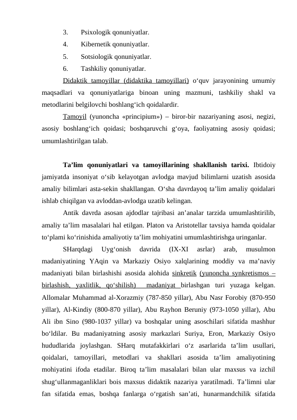 3.
Psixologik qonuniyatlar. 
4.
Kibernetik qonuniyatlar. 
5.
Sotsiologik qonuniyatlar.  
6.
Tashkiliy qonuniyatlar. 
Didaktik tamoyillar  (didaktika tamoyillari) o‘quv jarayonining  umumiy
maqsadlari  va  qonuniyatlariga  binoan  uning  mazmuni,  tashkiliy  shakl  va
metodlarini belgilovchi boshlang‘ich qoidalardir.
Tamoyil (yunoncha «principium») – biror-bir nazariyaning asosi, negizi,
asosiy  boshlang‘ich  qoidasi;  boshqaruvchi  g‘oya,  faoliyatning  asosiy  qoidasi;
umumlashtirilgan talab.
Ta’lim  qonuniyatlari  va  tamoyillarining  shakllanish  tarixi.  Ibtidoiy
jamiyatda insoniyat o‘sib kelayotgan avlodga mavjud bilimlarni uzatish asosida
amaliy bilimlari asta-sekin shakllangan. O‘sha davrdayoq ta’lim amaliy qoidalari
ishlab chiqilgan va avloddan-avlodga uzatib kelingan.
Antik davrda asosan ajdodlar tajribasi an’analar tarzida umumlashtirilib,
amaliy ta’lim masalalari hal etilgan. Platon va Aristotellar tavsiya hamda qoidalar
to‘plami ko‘rinishida amaliyotiy ta’lim mohiyatini umumlashtirishga uringanlar.
SHarqdagi  Uyg‘onish  davrida  (IX-XI  asrlar)  arab,  musulmon
madaniyatining  YAqin  va  Markaziy  Osiyo  xalqlarining  moddiy  va  ma’naviy
madaniyati bilan birlashishi asosida alohida  sinkretik (yunoncha synkretismos –
birlashish,  yaxlitlik,  qo‘shilish)   madaniyat  birlashgan  turi  yuzaga  kelgan.
Allomalar Muhammad al-Xorazmiy (787-850 yillar), Abu Nasr Forobiy (870-950
yillar), Al-Kindiy (800-870 yillar), Abu Rayhon Beruniy (973-1050 yillar), Abu
Ali ibn Sino (980-1037 yillar) va boshqalar uning asoschilari sifatida mashhur
bo‘ldilar.  Bu  madaniyatning  asosiy  markazlari  Suriya,  Eron,  Markaziy  Osiyo
hududlarida  joylashgan.  SHarq  mutafakkirlari  o‘z  asarlarida  ta’lim  usullari,
qoidalari,  tamoyillari,  metodlari  va  shakllari  asosida  ta’lim  amaliyotining
mohiyatini ifoda etadilar. Biroq ta’lim masalalari  bilan ular maxsus  va izchil
shug‘ullanmaganliklari bois maxsus didaktik nazariya yaratilmadi. Ta’limni ular
fan  sifatida  emas,  boshqa  fanlarga  o‘rgatish  san’ati,  hunarmandchilik  sifatida
