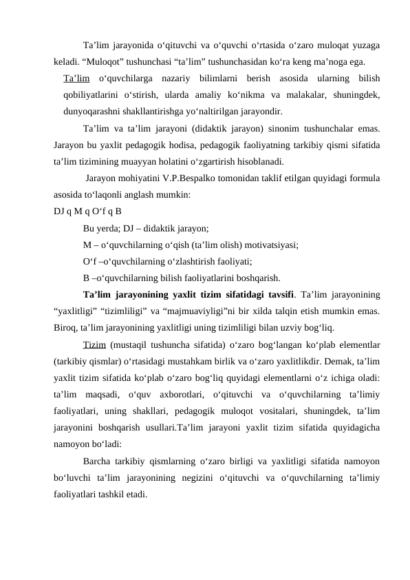 Ta’lim jarayonida o‘qituvchi va o‘quvchi o‘rtasida o‘zaro muloqat yuzaga
keladi. “Muloqot” tushunchasi “ta’lim” tushunchasidan ko‘ra keng ma’noga ega. 
Ta’lim o‘quvchilarga  nazariy  bilimlarni  berish  asosida  ularning  bilish
qobiliyatlarini  o‘stirish,  ularda  amaliy  ko‘nikma  va  malakalar,  shuningdek,
dunyoqarashni shakllantirishga yo‘naltirilgan jarayondir. 
Ta’lim va ta’lim jarayoni (didaktik jarayon) sinonim tushunchalar emas.
Jarayon bu yaxlit pedagogik hodisa, pedagogik faoliyatning tarkibiy qismi sifatida
ta’lim tizimining muayyan holatini o‘zgartirish hisoblanadi.
 Jarayon mohiyatini V.P.Bespalko tomonidan taklif etilgan quyidagi formula
asosida to‘laqonli anglash mumkin:
DJ q M q O‘f q B
Bu yerda; DJ – didaktik jarayon; 
M – o‘quvchilarning o‘qish (ta’lim olish) motivatsiyasi; 
O‘f –o‘quvchilarning o‘zlashtirish faoliyati; 
B –o‘quvchilarning bilish faoliyatlarini boshqarish.
Ta’lim jarayonining yaxlit tizim sifatidagi tavsifi. Ta’lim jarayonining
“yaxlitligi” “tizimliligi” va “majmuaviyligi”ni bir xilda talqin etish mumkin emas.
Biroq, ta’lim jarayonining yaxlitligi uning tizimliligi bilan uzviy bog‘liq.
Tizim (mustaqil tushuncha sifatida) o‘zaro bog‘langan ko‘plab elementlar
(tarkibiy qismlar) o‘rtasidagi mustahkam birlik va o‘zaro yaxlitlikdir. Demak, ta’lim
yaxlit tizim sifatida ko‘plab o‘zaro bog‘liq quyidagi elementlarni o‘z ichiga oladi:
ta’lim  maqsadi,  o‘quv  axborotlari,  o‘qituvchi  va  o‘quvchilarning  ta’limiy
faoliyatlari,  uning  shakllari,  pedagogik  muloqot  vositalari,  shuningdek,  ta’lim
jarayonini  boshqarish  usullari.Ta’lim  jarayoni  yaxlit  tizim  sifatida  quyidagicha
namoyon bo‘ladi:
Barcha tarkibiy qismlarning o‘zaro birligi va yaxlitligi sifatida namoyon
bo‘luvchi  ta’lim  jarayonining  negizini  o‘qituvchi  va  o‘quvchilarning  ta’limiy
faoliyatlari tashkil etadi.
