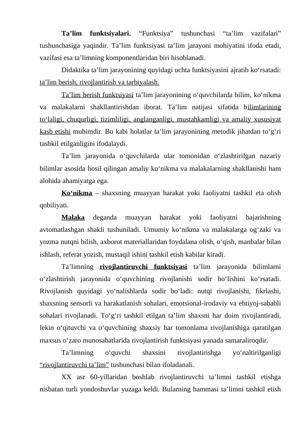 Ta’lim  funktsiyalari.
 “Funktsiya”  tushunchasi  “ta’lim  vazifalari”
tushunchasiga yaqindir. Ta’lim funktsiyasi ta’lim jarayoni mohiyatini ifoda etadi,
vazifasi esa ta’limning komponentlaridan biri hisoblanadi.
Didaktika ta’lim jarayonining quyidagi uchta funktsiyasini ajratib ko‘rsatadi:
ta’lim berish, rivojlantirish va tarbiyalash.
Ta’lim berish funktsiyasi ta’lim jarayonining o‘quvchilarda bilim, ko‘nikma
va  malakalarni  shakllantirishdan  iborat.  Ta’lim  natijasi  sifatida  bilimlarining
to‘laligi, chuqurligi, tizimliligi, anglanganligi, mustahkamligi va amaliy xususiyat
kasb etishi muhimdir. Bu kabi holatlar ta’lim jarayonining metodik jihatdan to‘g‘ri
tashkil etilganligini ifodalaydi. 
Ta’lim  jarayonida  o‘quvchilarda  ular  tomonidan  o‘zlashtirilgan  nazariy
bilimlar asosida hosil qilingan amaliy ko‘nikma va malakalarning shakllanishi ham
alohida ahamiyatga ega. 
Ko‘nikma – shaxsning muayyan harakat yoki faoliyatni tashkil eta olish
qobiliyati.
Malaka 
deganda  muayyan  harakat  yoki  faoliyatni  bajarishning
avtomatlashgan shakli tushuniladi. Umumiy ko‘nikma va malakalarga og‘zaki va
yozma nutqni bilish, axborot materiallaridan foydalana olish, o‘qish, manbalar bilan
ishlash, referat yozish, mustaqil ishini tashkil etish kabilar kiradi.
Ta’limning  rivojlantiruvchi  funktsiyasi ta’lim  jarayonida  bilimlarni
o‘zlashtirish  jarayonida  o‘quvchining  rivojlanishi  sodir  bo‘lishini  ko‘rsatadi.
Rivojlanish  quyidagi  yo‘nalishlarda  sodir  bo‘ladi:  nutqi  rivojlanishi,  fikrlashi,
shaxsning sensorli va harakatlanish sohalari, emotsional-irodaviy va ehtiyoj-sababli
sohalari rivojlanadi. To‘g‘ri tashkil etilgan ta’lim shaxsni har doim rivojlantiradi,
lekin o‘qituvchi va o‘quvchining shaxsiy har tomonlama rivojlanishiga qaratilgan
maxsus o‘zaro munosabatlarida rivojlantirish funktsiyasi yanada samaraliroqdir.
Ta’limning  o‘quvchi  shaxsini  rivojlantirishga  yo‘naltirilganligi
“rivojlantiruvchi ta’lim” tushunchasi bilan ifoladanali. 
XX  asr  60-yillaridan  boshlab  rivojlantiruvchi  ta’limni  tashkil  etishga
nisbatan turli yondoshuvlar yuzaga keldi. Bularning hammasi ta’limni tashkil etish
