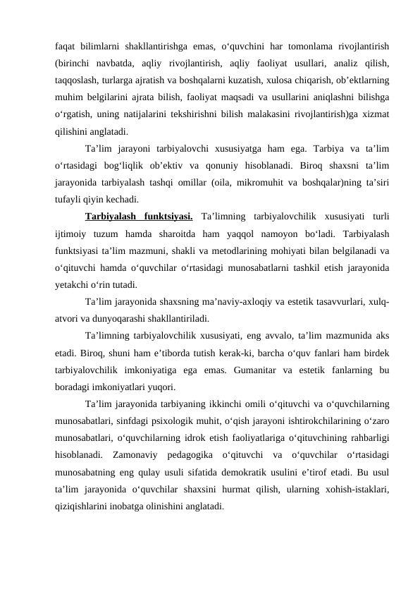 faqat  bilimlarni  shakllantirishga  emas,  o‘quvchini  har  tomonlama  rivojlantirish
(birinchi  navbatda,  aqliy  rivojlantirish,  aqliy  faoliyat  usullari,  analiz  qilish,
taqqoslash, turlarga ajratish va boshqalarni kuzatish, xulosa chiqarish, ob’ektlarning
muhim belgilarini ajrata bilish, faoliyat maqsadi va usullarini aniqlashni bilishga
o‘rgatish, uning natijalarini tekshirishni bilish malakasini rivojlantirish)ga xizmat
qilishini anglatadi.
Ta’lim  jarayoni  tarbiyalovchi  xususiyatga  ham  ega.  Tarbiya  va  ta’lim
o‘rtasidagi  bog‘liqlik  ob’ektiv  va  qonuniy  hisoblanadi.  Biroq  shaxsni  ta’lim
jarayonida tarbiyalash tashqi omillar (oila, mikromuhit va boshqalar)ning ta’siri
tufayli qiyin kechadi. 
Tarbiyalash  funktsiyasi. Ta’limning  tarbiyalovchilik  xususiyati  turli
ijtimoiy  tuzum  hamda  sharoitda  ham  yaqqol  namoyon  bo‘ladi.  Tarbiyalash
funktsiyasi ta’lim mazmuni, shakli va metodlarining mohiyati bilan belgilanadi va
o‘qituvchi hamda o‘quvchilar o‘rtasidagi munosabatlarni tashkil etish jarayonida
yetakchi o‘rin tutadi.
Ta’lim jarayonida shaxsning ma’naviy-axloqiy va estetik tasavvurlari, xulq-
atvori va dunyoqarashi shakllantiriladi.
Ta’limning tarbiyalovchilik xususiyati, eng avvalo, ta’lim mazmunida aks
etadi. Biroq, shuni ham e’tiborda tutish kerak-ki, barcha o‘quv fanlari ham birdek
tarbiyalovchilik  imkoniyatiga  ega  emas.  Gumanitar  va  estetik  fanlarning  bu
boradagi imkoniyatlari yuqori. 
Ta’lim jarayonida tarbiyaning ikkinchi omili o‘qituvchi va o‘quvchilarning
munosabatlari, sinfdagi psixologik muhit, o‘qish jarayoni ishtirokchilarining o‘zaro
munosabatlari, o‘quvchilarning idrok etish faoliyatlariga o‘qituvchining rahbarligi
hisoblanadi.  Zamonaviy  pedagogika  o‘qituvchi  va  o‘quvchilar  o‘rtasidagi
munosabatning eng qulay usuli sifatida demokratik usulini e’tirof etadi. Bu usul
ta’lim  jarayonida  o‘quvchilar  shaxsini  hurmat  qilish,  ularning  xohish-istaklari,
qiziqishlarini inobatga olinishini anglatadi. 
