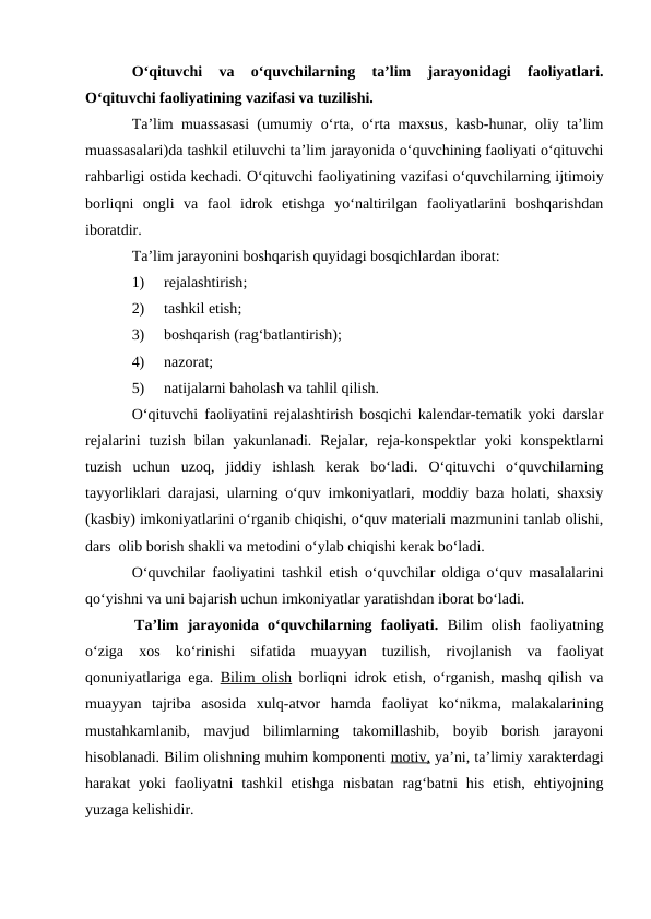 O‘qituvchi  va  o‘quvchilarning  ta’lim  jarayonidagi  faoliyatlari.
O‘qituvchi faoliyatining vazifasi va tuzilishi. 
Ta’lim muassasasi (umumiy o‘rta, o‘rta maxsus, kasb-hunar, oliy ta’lim
muassasalari)da tashkil etiluvchi ta’lim jarayonida o‘quvchining faoliyati o‘qituvchi
rahbarligi ostida kechadi. O‘qituvchi faoliyatining vazifasi o‘quvchilarning ijtimoiy
borliqni  ongli  va  faol  idrok  etishga  yo‘naltirilgan  faoliyatlarini  boshqarishdan
iboratdir. 
Ta’lim jarayonini boshqarish quyidagi bosqichlardan iborat: 
1)
rejalashtirish;
2)
tashkil etish;
3)
boshqarish (rag‘batlantirish);
4)
nazorat;
5)
natijalarni baholash va tahlil qilish.
O‘qituvchi faoliyatini rejalashtirish bosqichi kalendar-tematik yoki darslar
rejalarini  tuzish  bilan  yakunlanadi.  Rejalar,  reja-konspektlar  yoki  konspektlarni
tuzish  uchun  uzoq,  jiddiy  ishlash  kerak  bo‘ladi.  O‘qituvchi  o‘quvchilarning
tayyorliklari darajasi, ularning o‘quv imkoniyatlari, moddiy baza holati, shaxsiy
(kasbiy) imkoniyatlarini o‘rganib chiqishi, o‘quv materiali mazmunini tanlab olishi,
dars  olib borish shakli va metodini o‘ylab chiqishi kerak bo‘ladi.
O‘quvchilar faoliyatini tashkil etish o‘quvchilar oldiga o‘quv masalalarini
qo‘yishni va uni bajarish uchun imkoniyatlar yaratishdan iborat bo‘ladi.
Ta’lim  jarayonida  o‘quvchilarning  faoliyati. Bilim  olish  faoliyatning
o‘ziga  xos  ko‘rinishi  sifatida  muayyan  tuzilish,  rivojlanish  va  faoliyat
qonuniyatlariga ega.  Bilim olish borliqni idrok etish, o‘rganish, mashq qilish va
muayyan  tajriba  asosida  xulq-atvor  hamda  faoliyat  ko‘nikma,  malakalarining
mustahkamlanib,  mavjud  bilimlarning  takomillashib,  boyib  borish  jarayoni
hisoblanadi. Bilim olishning muhim komponenti motiv, ya’ni, ta’limiy xarakterdagi
harakat  yoki  faoliyatni  tashkil  etishga  nisbatan  rag‘batni  his  etish,  ehtiyojning
yuzaga kelishidir.
