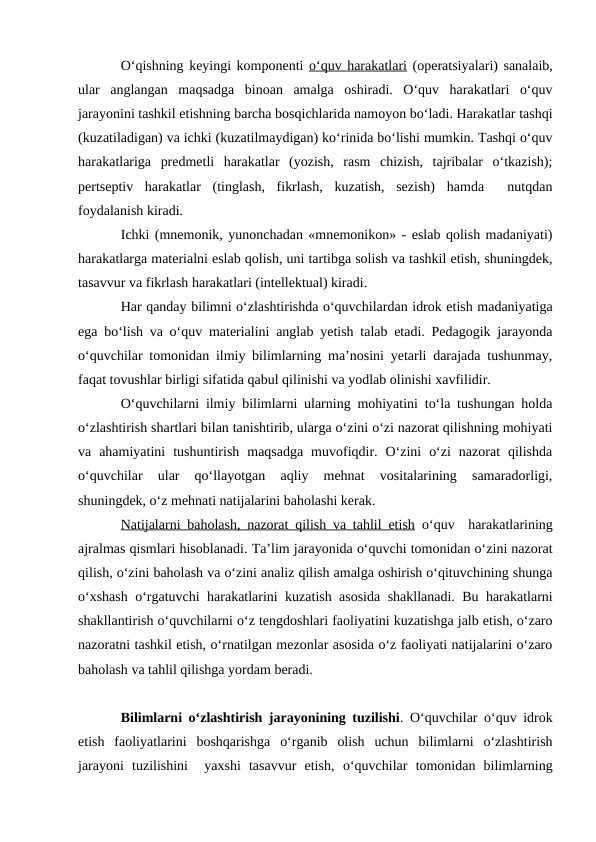 O‘qishning keyingi komponenti o‘quv harakatlari (operatsiyalari) sanalaib,
ular  anglangan  maqsadga  binoan  amalga  oshiradi.  O‘quv  harakatlari  o‘quv
jarayonini tashkil etishning barcha bosqichlarida namoyon bo‘ladi. Harakatlar tashqi
(kuzatiladigan) va ichki (kuzatilmaydigan) ko‘rinida bo‘lishi mumkin. Tashqi o‘quv
harakatlariga  predmetli  harakatlar  (yozish,  rasm  chizish,  tajribalar  o‘tkazish);
pertseptiv  harakatlar  (tinglash,  fikrlash,  kuzatish,  sezish)  hamda   nutqdan
foydalanish kiradi.
Ichki (mnemonik, yunonchadan «mnemonikon» - eslab qolish madaniyati)
harakatlarga materialni eslab qolish, uni tartibga solish va tashkil etish, shuningdek,
tasavvur va fikrlash harakatlari (intellektual) kiradi.
Har qanday bilimni o‘zlashtirishda o‘quvchilardan idrok etish madaniyatiga
ega bo‘lish va o‘quv materialini anglab yetish talab etadi. Pedagogik jarayonda
o‘quvchilar tomonidan ilmiy bilimlarning ma’nosini yetarli darajada tushunmay,
faqat tovushlar birligi sifatida qabul qilinishi va yodlab olinishi xavfilidir. 
O‘quvchilarni ilmiy bilimlarni ularning mohiyatini to‘la tushungan holda
o‘zlashtirish shartlari bilan tanishtirib, ularga o‘zini o‘zi nazorat qilishning mohiyati
va  ahamiyatini  tushuntirish  maqsadga  muvofiqdir.  O‘zini  o‘zi  nazorat  qilishda
o‘quvchilar  ular  qo‘llayotgan  aqliy  mehnat  vositalarining  samaradorligi,
shuningdek, o‘z mehnati natijalarini baholashi kerak.
Natijalarni baholash, nazorat qilish va tahlil etish o‘quv  harakatlarining
ajralmas qismlari hisoblanadi. Ta’lim jarayonida o‘quvchi tomonidan o‘zini nazorat
qilish, o‘zini baholash va o‘zini analiz qilish amalga oshirish o‘qituvchining shunga
o‘xshash o‘rgatuvchi harakatlarini kuzatish asosida shakllanadi. Bu harakatlarni
shakllantirish o‘quvchilarni o‘z tengdoshlari faoliyatini kuzatishga jalb etish, o‘zaro
nazoratni tashkil etish, o‘rnatilgan mezonlar asosida o‘z faoliyati natijalarini o‘zaro
baholash va tahlil qilishga yordam beradi.
Bilimlarni o‘zlashtirish jarayonining tuzilishi. O‘quvchilar o‘quv idrok
etish  faoliyatlarini  boshqarishga  o‘rganib  olish  uchun  bilimlarni  o‘zlashtirish
jarayoni  tuzilishini   yaxshi  tasavvur  etish,  o‘quvchilar  tomonidan  bilimlarning
