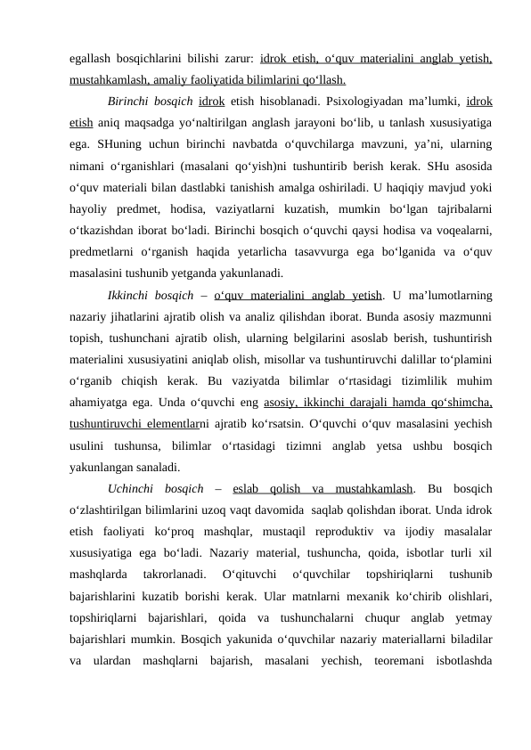 egallash bosqichlarini bilishi zarur:  idrok etish, o‘quv materialini anglab yetish,
mustahkamlash, amaliy faoliyatida bilimlarini qo‘llash.
Birinchi bosqich idrok etish hisoblanadi. Psixologiyadan ma’lumki,  idrok
etish aniq maqsadga yo‘naltirilgan anglash jarayoni bo‘lib, u tanlash xususiyatiga
ega.  SHuning  uchun  birinchi  navbatda  o‘quvchilarga  mavzuni,  ya’ni,  ularning
nimani o‘rganishlari (masalani qo‘yish)ni tushuntirib berish kerak. SHu asosida
o‘quv materiali bilan dastlabki tanishish amalga oshiriladi. U haqiqiy mavjud yoki
hayoliy  predmet,  hodisa,  vaziyatlarni  kuzatish,  mumkin  bo‘lgan  tajribalarni
o‘tkazishdan iborat bo‘ladi. Birinchi bosqich o‘quvchi qaysi hodisa va voqealarni,
predmetlarni  o‘rganish  haqida  yetarlicha  tasavvurga  ega  bo‘lganida  va  o‘quv
masalasini tushunib yetganda yakunlanadi.
Ikkinchi  bosqich –  o‘quv  materialini  anglab  yetish.  U  ma’lumotlarning
nazariy jihatlarini ajratib olish va analiz qilishdan iborat. Bunda asosiy mazmunni
topish, tushunchani ajratib olish, ularning belgilarini asoslab berish, tushuntirish
materialini xususiyatini aniqlab olish, misollar va tushuntiruvchi dalillar to‘plamini
o‘rganib  chiqish  kerak.  Bu  vaziyatda  bilimlar  o‘rtasidagi  tizimlilik  muhim
ahamiyatga ega. Unda o‘quvchi eng  asosiy, ikkinchi darajali hamda qo‘shimcha,
tushuntiruvchi elementlarni ajratib ko‘rsatsin. O‘quvchi o‘quv masalasini yechish
usulini  tushunsa,  bilimlar  o‘rtasidagi  tizimni  anglab  yetsa  ushbu  bosqich
yakunlangan sanaladi. 
Uchinchi  bosqich –  eslab  qolish  va  mustahkamlash.  Bu  bosqich
o‘zlashtirilgan bilimlarini uzoq vaqt davomida  saqlab qolishdan iborat. Unda idrok
etish  faoliyati  ko‘proq  mashqlar,  mustaqil  reproduktiv  va  ijodiy  masalalar
xususiyatiga  ega  bo‘ladi.  Nazariy  material,  tushuncha,  qoida,  isbotlar  turli  xil
mashqlarda  takrorlanadi.  O‘qituvchi  o‘quvchilar  topshiriqlarni  tushunib
bajarishlarini kuzatib borishi kerak. Ular matnlarni mexanik ko‘chirib olishlari,
topshiriqlarni  bajarishlari,  qoida  va  tushunchalarni  chuqur  anglab  yetmay
bajarishlari mumkin. Bosqich yakunida o‘quvchilar nazariy materiallarni biladilar
va  ulardan  mashqlarni  bajarish,  masalani  yechish,  teoremani  isbotlashda
