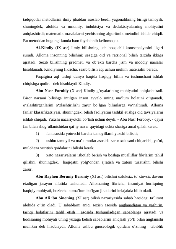 tadqiqotlar metodlarini ilmiy jihatdan asoslab berdi, yagonalikning birligi tamoyili,
shuningdek,  alohida  va  umumiy,  induktsiya  va  deduktsiyalarning  mohiyatini
aniqlashtirdi; matematik masalalarni yechishning algoritmik metodini ishlab chiqdi.
Bu metoddan bugungi kunda ham foydalanib kelinmoqda.
Al-Kindiy (IX asr) ilmiy bilishning uch bosqichli kontseptsiyasini ilgari
suradi. Alloma insonning bilishini: sezgiga oid va ratsional bilish tarzida ikkiga
ajratadi.  Sezib bilishning  predmeti  va ob’ekti  barcha jism  va moddiy narsalar
hisoblanadi. Kindiyning fikricha, sezib bilish aql uchun muhim materialni beradi.
Faqatgina aql  tashqi  dunyo haqida haqiqiy bilim va tushunchani ishlab
chiqishga qodir, - deb hisoblaydi Kindiy.
Abu Nasr Forobiy (X asr) Kindiy g‘oyalarining mohiyatini aniqlashtiradi.
Biror  narsani  bilishga  intilgan  inson  avvalo  uning  ma’lum  holatini  o‘rganadi,
o‘zlashtirganlarini  o‘zlashtirilishi  zarur  bo‘lgan  bilimlarga  yo‘naltiradi.  Alloma
fanlar klassifikatsiyasi, shuningdek, bilish faoliyatini tashkil etishga oid tavsiyalarni
ishlab chiqadi. Yaxshi nazariyotchi bo‘lish uchun deydi, - Abu Nasr Forobiy, - qaysi
fan bilan shug‘ullanishidan qat’iy nazar quyidagi uchta shartga amal qilish kerak: 
1)
fan asosida yotuvchi barcha tamoyillarni yaxshi bilishi;
2)
ushbu tamoyil va ma’lumotlar asosida zarur xulosani chiqarishi, ya’ni,
mulohaza yuritish qoidalarini bilishi kerak; 
3)
xato nazariyalarni isbotlab berish va boshqa mualliflar fikrlarini tahlil
qilishni, shuningdek,  haqiqatni yolg‘ondan ajratish va xatoni tuzatishni bilishi
zarur.
Abu Rayhon Beruniy Beruniy (XI asr) bilishni uzluksiz, to‘xtovsiz davom
etadigan  jarayon  sifatida  tushunadi.  Allomaning  fikricha,  insoniyat  borliqning
haqiqiy mohiyati, hozircha noma’lum bo‘lgan jihatlarini kelajakda bilib oladi.
Abu Ali ibn Sinoning (XI asr) bilish nazariyasida sabab haqidagi ta’limot
alohida o‘rin oladi. U sabablarni aniq, sezish asosida  anglanadigan va yashirin,
tashqi  holatlarini  tahlil  etish   asosida  tushuniladigan  sabablarga  ajratadi  va
hodisaning mohiyati uning yuzaga kelish sabablarini aniqlash yo‘li bilan anglanishi
mumkin deb  hisoblaydi.  Alloma  ushbu  gnoseologik  qoidani  o‘zining   tabiblik
