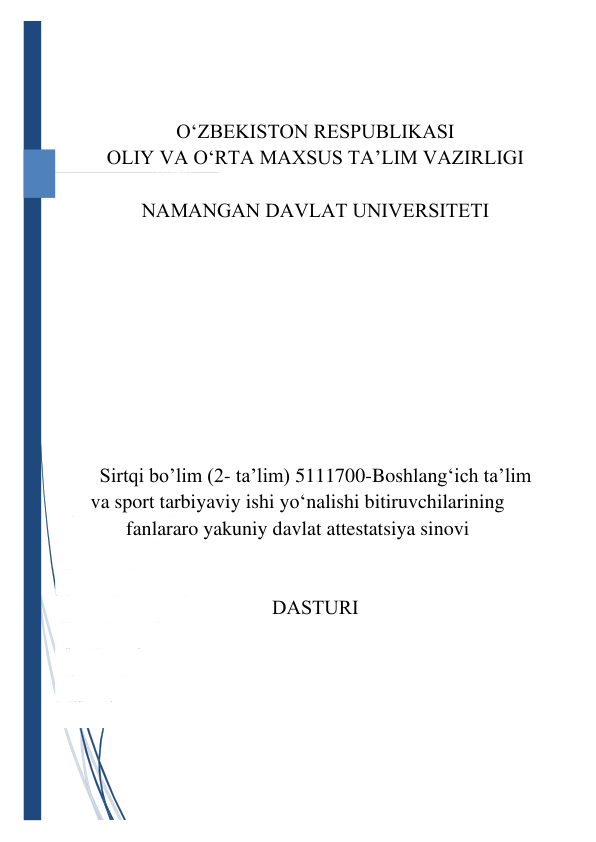 [Дата] 
 
 
 
O‘ZBEKISTON RESPUBLIKАSI 
OLIY VА O‘RTА MАXSUS TА’LIM VАZIRLIGI 
 
NАMАNGАN DАVLАT UNIVERSITETI 
 
 
 
 
 
 
 
 
 
Sirtqi bo’lim (2- ta’lim) 5111700-Boshlang‘ich taʼlim 
va sport tarbiyaviy ishi yo‘nalishi bitiruvchilarining 
fanlararo yakuniy davlat attestatsiya sinovi 
 
 
DАSTURI 
 
 
 
 
 
 
 
