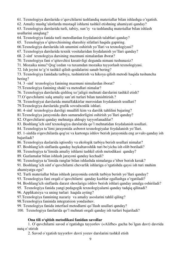 9 
 
61. Texnologiya darslarida o’quvchilarni tashlandiq materiallar bilan ishlashga o’rgatish. 
62. Amaliy mashg’ulotlarda mustaqil ishlarni tashkil etishning ahamiyati qanday? 
63. Texnologiya darslarida turli, tabiiy, sun’iy  va tashlandiq materiallar bilan ishlash 
usullarini aniqlang? 
64. Texnologiya fanida turli metodlardan foydalanish talablari qanday?  
65.  Texnologiya o’qituvchisining shaxshiy sifatlari haqida gapiring. 
66.Texnologiya darslarida ish unumini oshirish yo’llari va texnologiyasi? 
67. Texnologiya darslarida texnik vositalaridan foydalanish yo’llari qanday? 
68. 2-sinf  texnologiya darsining mazmuni nimalardan iborat? 
70. Texnologiya fani o’qituvchisi kreativligi deganda nimani tushunasiz? 
71. Mozaika nima? Qog’ozdan va tuxumdan mozaika tayyorlash texnologiyasi. 
72. Ish joyini to’g’ri tashkil qilish qoidalarini sanab bering? 
73. Texnologiya fanidada tarbiya, tushintirish va hikoya qilish metodi haqida tushuncha 
bering? 
74. 3 -sinf  texnologiya fanining mazmuni nimalardan iborat?                . 
75.Texnologiya fanining shakl va metodlari nimalar? 
76. Texnologiya darslarida qishloq xo’jaligii mehnati darslarini tashkil etish? 
77.O’quvchilarni xalq amaliy san’ati turlari bilan tanishtirish.? 
78. Texnologiyai darslarida mutaffakkirlar merosidan foydalanish usullari? 
79.Texnologiya darslarida grafik sovodxonlik ishlari. 
80. 4-sinf  texnologiya darsligi muallifi kim va darslik tahlilini bajaring?  
81.Texnologiya jarayonida dars samaradorligini oshirish yo’llari qanday? 
82. O'quvchilarni qanday mehnatga ahloqiy tayyorlanadilar? 
83. Boshlang’ich sinf texnologiya darslarida qo’l mehnatidan foydalanish usullari.  
84. Texnologiya ta’limi jarayonida axborot texnologiyalar foydalanish yo’llari. 
85. 1-sinfda o'quvchilarda qog'oz va kartonga ishlov berish jarayonida eng avvalo qanday ish 
bajariladi? 
86. Texnologiya daslarida iqtisodiy va ekologik tarbiya berish usullari nimalar? 
87. Boshlang'ich sinflarda qanday haykaltaroshlik turi bo'yicha ish olib boriladi? 
88. Texnologiya ta’limida amaliy ishlarni tashkil etish metodikasi  qanday?  
89. Gazlamalar bilan ishlash jarayoni qanday kechadi?   
90. Texnologiya ta’limida ranglar bilan ishlashda nimalarga e’tibor berish kerak? 
91. Boshlang’ich sinf o’quvchilarni chevarlik ishlariga o’rgatishda qaysi ish turi muhim 
ahamiyatga ega? 
92. Turli materiallar bilan ishlash jarayonida estetik tarbiya berish yo’llari qanday?  
93. Texnologiya fani orqali o’quvchilarni  qanday kasblar egallashga o’rgatiladi? 
94. Boshlang'ich sinflarda daraxt shoxlariga ishlov berish ishlari qanday amalga oshiriladi?   
95.  Texnologiya fanida yangi pedagogik texnologiyalarni qanday tadqiq qilinadi? 
96. Applikatsiya va uning turlari  haqida ayting? 
97.Texnologiya fannining nazariy  va amaliy asoslarini tahlil qiling? 
98.Texnologiya faninida integratsion yondashuv. 
99. Texnologiya fanida interfaol metodlarni qo’llash usullari qanday? 
100.  Texnologiya fanilarida qo’l mehnati orqali qanday ish turlari bajariladi? 
 
Ona tili o‘qitish metodikasi fanidan savollar 
1. O`quvchilarni savod o`rgatishga tayyorlov («Alifbе» gacha bo`lgan davr) davrida 
nutq o`stirish  
2. Savod o`rgatish tayyorlov davri yozuv darslarini tashkil etish  
