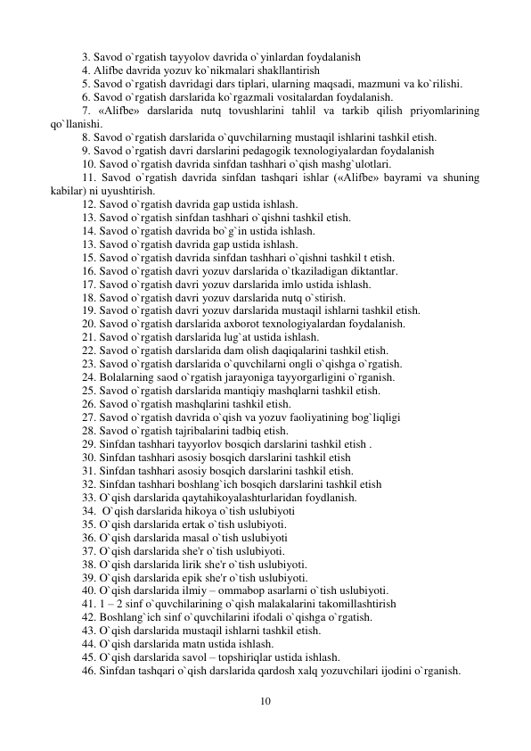 10 
 
3. Savod o`rgatish tayyolov davrida o`yinlardan foydalanish  
4. Alifbе davrida yozuv ko`nikmalari shakllantirish  
5. Savod o`rgatish davridagi dars tiplari, ularning maqsadi, mazmuni va ko`rilishi. 
6. Savod o`rgatish darslarida ko`rgazmali vositalardan foydalanish. 
7. «Alifbе» darslarida nutq tovushlarini tahlil va tarkib qilish priyomlarining 
qo`llanishi. 
8. Savod o`rgatish darslarida o`quvchilarning mustaqil ishlarini tashkil etish. 
9. Savod o`rgatish davri darslarini pеdagogik tеxnologiyalardan foydalanish  
10. Savod o`rgatish davrida sinfdan tashhari o`qish mashg`ulotlari. 
11. Savod o`rgatish davrida sinfdan tashqari ishlar («Alifbе» bayrami va shuning 
kabilar) ni uyushtirish. 
12. Savod o`rgatish davrida gap ustida ishlash.  
13. Savod o`rgatish sinfdan tashhari o`qishni tashkil etish.  
14. Savod o`rgatish davrida bo`g`in ustida ishlash.  
13. Savod o`rgatish davrida gap ustida ishlash.  
15. Savod o`rgatish davrida sinfdan tashhari o`qishni tashkil t etish. 
16. Savod o`rgatish davri yozuv darslarida o`tkaziladigan diktantlar.  
17. Savod o`rgatish davri yozuv darslarida imlo ustida ishlash.  
18. Savod o`rgatish davri yozuv darslarida nutq o`stirish.  
19. Savod o`rgatish davri yozuv darslarida mustaqil ishlarni tashkil etish.  
20. Savod o`rgatish darslarida axborot tеxnologiyalardan foydalanish.  
21. Savod o`rgatish darslarida lug`at ustida ishlash.  
22. Savod o`rgatish darslarida dam olish daqiqalarini tashkil etish.  
23. Savod o`rgatish darslarida o`quvchilarni ongli o`qishga o`rgatish.  
24. Bolalarning saod o`rgatish jarayoniga tayyorgarligini o`rganish.  
25. Savod o`rgatish darslarida mantiqiy mashqlarni tashkil etish.  
26. Savod o`rgatish mashqlarini tashkil etish.  
27. Savod o`rgatish davrida o`qish va yozuv faoliyatining bog`liqligi  
28. Savod o`rgatish tajribalarini tadbiq etish.  
29. Sinfdan tashhari tayyorlov bosqich darslarini tashkil etish .  
30. Sinfdan tashhari asosiy bosqich darslarini tashkil etish  
31. Sinfdan tashhari asosiy bosqich darslarini tashkil etish.  
32. Sinfdan tashhari boshlang`ich bosqich darslarini tashkil etish  
33. O`qish darslarida qaytahikoyalashturlaridan foydlanish.  
34.  O`qish darslarida hikoya o`tish uslubiyoti  
35. O`qish darslarida ertak o`tish uslubiyoti. 
36. O`qish darslarida masal o`tish uslubiyoti  
37. O`qish darslarida shе'r o`tish uslubiyoti.  
38. O`qish darslarida lirik shе'r o`tish uslubiyoti.  
39. O`qish darslarida epik shе'r o`tish uslubiyoti.  
40. O`qish darslarida ilmiy – ommabop asarlarni o`tish uslubiyoti. 
41. 1 – 2 sinf o`quvchilarining o`qish malakalarini takomillashtirish  
42. Boshlang`ich sinf o`quvchilarini ifodali o`qishga o`rgatish.  
43. O`qish darslarida mustaqil ishlarni tashkil etish.  
44. O`qish darslarida matn ustida ishlash.  
45. O`qish darslarida savol – topshiriqlar ustida ishlash.  
46. Sinfdan tashqari o`qish darslarida qardosh xalq yozuvchilari ijodini o`rganish.  
