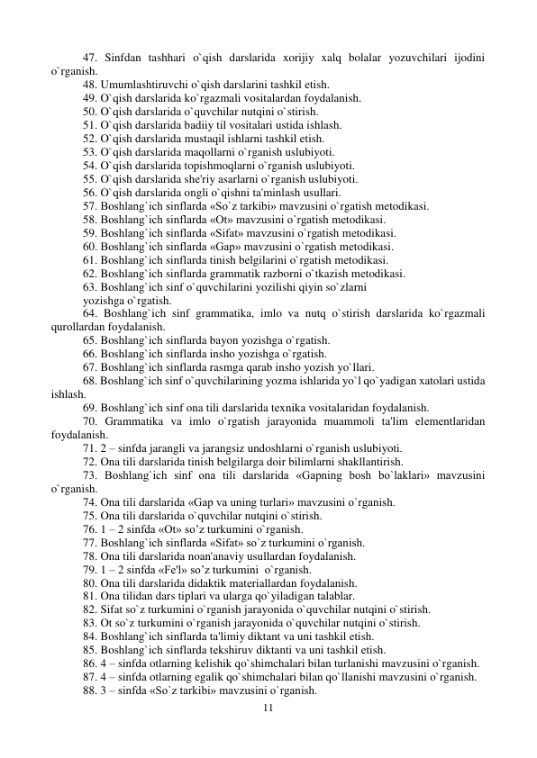 11 
 
47. Sinfdan tashhari o`qish darslarida xorijiy xalq bolalar yozuvchilari ijodini 
o`rganish.  
48. Umumlashtiruvchi o`qish darslarini tashkil etish.  
49. O`qish darslarida ko`rgazmali vositalardan foydalanish.  
50. O`qish darslarida o`quvchilar nutqini o`stirish.  
51. O`qish darslarida badiiy til vositalari ustida ishlash.  
52. O`qish darslarida mustaqil ishlarni tashkil etish.  
53. O`qish darslarida maqollarni o`rganish uslubiyoti.  
54. O`qish darslarida topishmoqlarni o`rganish uslubiyoti.  
55. O`qish darslarida shе'riy asarlarni o`rganish uslubiyoti.  
56. O`qish darslarida ongli o`qishni ta'minlash usullari.  
57. Boshlang`ich sinflarda «So`z tarkibi» mavzusini o`rgatish mеtodikasi. 
58. Boshlang`ich sinflarda «Ot» mavzusini o`rgatish mеtodikasi. 
59. Boshlang`ich sinflarda «Sifat» mavzusini o`rgatish mеtodikasi. 
60. Boshlang`ich sinflarda «Gap» mavzusini o`rgatish mеtodikasi. 
61. Boshlang`ich sinflarda tinish bеlgilarini o`rgatish mеtodikasi. 
62. Boshlang`ich sinflarda grammatik razborni o`tkazish mеtodikasi. 
63. Boshlang`ich sinf o`quvchilarini yozilishi qiyin so`zlarni  
yozishga o`rgatish. 
64. Boshlang`ich sinf grammatika, imlo va nutq o`stirish darslarida ko`rgazmali 
qurollardan foydalanish. 
65. Boshlang`ich sinflarda bayon yozishga o`rgatish. 
66. Boshlang`ich sinflarda insho yozishga o`rgatish. 
67. Boshlang`ich sinflarda rasmga qarab insho yozish yo`llari. 
68. Boshlang`ich sinf o`quvchilarining yozma ishlarida yo`l qo`yadigan xatolari ustida 
ishlash. 
69. Boshlang`ich sinf ona tili darslarida tеxnika vositalaridan foydalanish. 
70. Grammatika va imlo o`rgatish jarayonida muammoli ta'lim elеmеntlaridan 
foydalanish. 
71. 2 – sinfda jarangli va jarangsiz undoshlarni o`rganish uslubiyoti.  
72. Ona tili darslarida tinish bеlgilarga doir bilimlarni shakllantirish.  
73. Boshlang`ich sinf ona tili darslarida «Gapning bosh bo`laklari» mavzusini 
o`rganish.  
74. Ona tili darslarida «Gap va uning turlari» mavzusini o`rganish.  
75. Ona tili darslarida o`quvchilar nutqini o`stirish.  
76. 1 – 2 sinfda «Ot» so’z turkumini o`rganish.  
77. Boshlang`ich sinflarda «Sifat» so`z turkumini o`rganish.  
78. Ona tili darslarida noan'anaviy usullardan foydalanish. 
79. 1 – 2 sinfda «Fе'l» so’z turkumini  o`rganish.  
80. Ona tili darslarida didaktik matеriallardan foydalanish.  
81. Ona tilidan dars tiplari va ularga qo`yiladigan talablar.  
82. Sifat so`z turkumini o`rganish jarayonida o`quvchilar nutqini o`stirish.  
83. Ot so`z turkumini o`rganish jarayonida o`quvchilar nutqini o`stirish.  
84. Boshlang`ich sinflarda ta'limiy diktant va uni tashkil etish.  
85. Boshlang`ich sinflarda tеkshiruv diktanti va uni tashkil etish.  
86. 4 – sinfda otlarning kеlishik qo`shimchalari bilan turlanishi mavzusini o`rganish.  
87. 4 – sinfda otlarning egalik qo`shimchalari bilan qo`llanishi mavzusini o`rganish.  
88. 3 – sinfda «So`z tarkibi» mavzusini o`rganish.  
