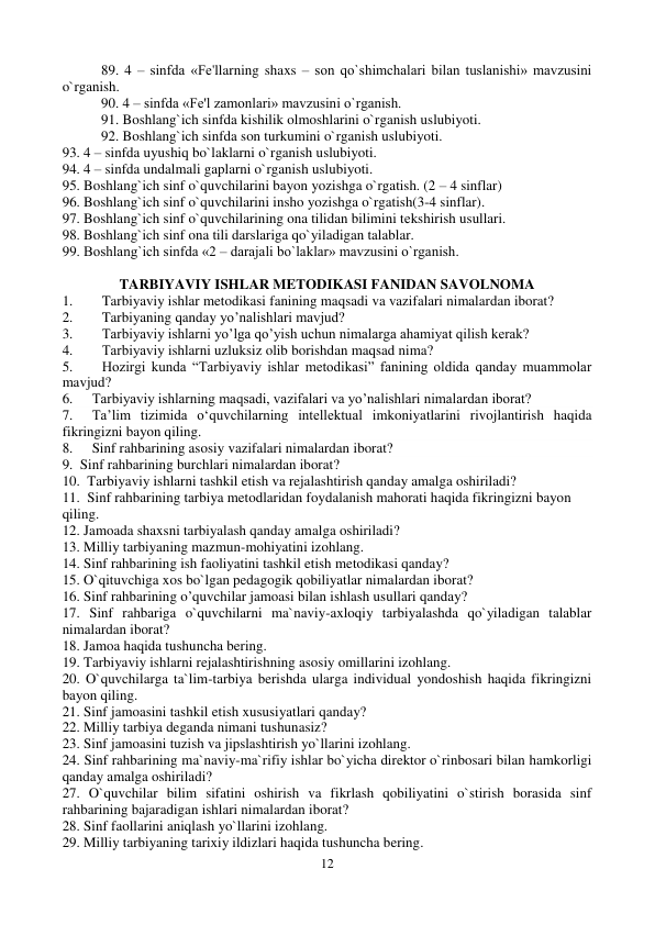 12 
 
89. 4 – sinfda «Fе'llarning shaxs – son qo`shimchalari bilan tuslanishi» mavzusini 
o`rganish.  
90. 4 – sinfda «Fе'l zamonlari» mavzusini o`rganish.  
91. Boshlang`ich sinfda kishilik olmoshlarini o`rganish uslubiyoti.  
92. Boshlang`ich sinfda son turkumini o`rganish uslubiyoti.  
93. 4 – sinfda uyushiq bo`laklarni o`rganish uslubiyoti.  
94. 4 – sinfda undalmali gaplarni o`rganish uslubiyoti.  
95. Boshlang`ich sinf o`quvchilarini bayon yozishga o`rgatish. (2 – 4 sinflar) 
96. Boshlang`ich sinf o`quvchilarini insho yozishga o`rgatish(3-4 sinflar).  
97. Boshlang`ich sinf o`quvchilarining ona tilidan bilimini tеkshirish usullari.  
98. Boshlang`ich sinf ona tili darslariga qo`yiladigan talablar.  
99. Boshlang`ich sinfda «2 – darajali bo`laklar» mavzusini o`rganish.  
 
TARBIYAVIY ISHLAR METODIKASI FANIDAN SAVOLNOMA 
1. 
Tarbiyaviy ishlar metodikasi fanining maqsadi va vazifalari nimalardan iborat? 
2. 
Tarbiyaning qanday yo’nalishlari mavjud? 
3. 
Tarbiyaviy ishlarni yo’lga qo’yish uchun nimalarga ahamiyat qilish kerak? 
4. 
Таrbiyaviy ishlarni uzluksiz olib borishdan maqsad nima? 
5. 
Hozirgi kunda “Tarbiyaviy ishlar metodikasi” fanining oldida qanday muammolar 
mavjud? 
6. 
Tarbiyaviy ishlarning maqsadi, vazifalari va yo’nalishlari nimalardan iborat? 
7. 
Ta’lim tizimida o‘quvchilarning intellektual imkoniyatlarini rivojlantirish haqida 
fikringizni bayon qiling. 
8. 
Sinf rahbarining asosiy vazifalari nimalardan iborat? 
9.  Sinf rahbarining burchlari nimalardan iborat? 
10.  Tarbiyaviy ishlarni tashkil etish va rejalashtirish qanday amalga oshiriladi? 
11.  Sinf rahbarining tarbiya metodlaridan foydalanish mahorati haqida fikringizni bayon 
qiling. 
12. Jamoada shaxsni tarbiyalash qanday amalga oshiriladi? 
13. Milliy tarbiyaning mazmun-mohiyatini izohlang.  
14. Sinf rahbarining ish faoliyatini tashkil etish metodikasi qanday? 
15. O`qituvchiga xos bo`lgan pedagogik qobiliyatlar nimalardan iborat? 
16. Sinf rahbarining o’quvchilar jamoasi bilan ishlash usullari qanday? 
17. Sinf rahbariga o`quvchilarni ma`naviy-axloqiy tarbiyalashda qo`yiladigan talablar 
nimalardan iborat? 
18. Jamoa haqida tushuncha bering. 
19. Tarbiyaviy ishlarni rejalashtirishning asosiy omillarini izohlang. 
20. O`quvchilarga ta`lim-tarbiya berishda ularga individual yondoshish haqida fikringizni 
bayon qiling. 
21. Sinf jamoasini tashkil etish xususiyatlari qanday? 
22. Milliy tarbiya deganda nimani tushunasiz? 
23. Sinf jamoasini tuzish va jipslashtirish yo`llarini izohlang. 
24. Sinf rahbarining ma`naviy-ma`rifiy ishlar bo`yicha direktor o`rinbosari bilan hamkorligi 
qanday amalga oshiriladi? 
27. O`quvchilar bilim sifatini oshirish va fikrlash qobiliyatini o`stirish borasida sinf 
rahbarining bajaradigan ishlari nimalardan iborat? 
28. Sinf faollarini aniqlash yo`llarini izohlang. 
29. Milliy tarbiyaning tarixiy ildizlari haqida tushuncha bering.  

