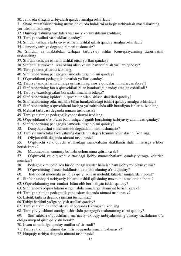 13 
 
30. Jamoada shaxsni tarbiyalash qanday amalga oshiriladi? 
31. Sharq mutafakkirlarining merosida oilada bolalarni axloqiy tarbiyalash masalalarining 
yoritilishini izohlang. 
32. Dunyoqarashning vazifalari va asosiy ko’rinishlarini izohlang. 
33. Tarbiya usullari va shakllari qanday? 
34. Sinfdan tashqari tarbiyaviy ishlarni tashkil qilish qanday amalga oshiriladi? 
35. Jismoniy tarbiya deganda nimani tushunasiz? 
36. Sinfdan va maktabdan tashqari tarbiyaviy ishlar Konsepsiyasining zaruriyatini 
tushuntiring. 
37. Sinfdan tashqari ishlarni tashkil etish yo`llari qanday? 
38. Sinfda ulgurmovchilikni oldini olish va uni bartaraf etish yo`llari qanday? 
39. Tarbiya tamoyillarini izohlang. 
40. Sinf rahbarining pedagogik jamoada tutgan o`rni qanday? 
41. O`quvchilarni pedagogik kuzatish yo`llari qanday? 
42. Tarbiya tamoyillarini amalga oshirishning asosiy qoidalari nimalardan iborat? 
43. Sinf rahbarining fan o`qituvchilari bilan hamkorligi qanday amalga oshiriladi? 
44. Tarbiya texnologiyalari borasida nimalarni bilasiz? 
45. Sinf rahbarining iqtidorli o`quvchilar bilan ishlash shakllari qanday? 
46. Sinf rahbarining oila, mahalla bilan hamkorlikdagi ishlari qanday amalga oshiriladi? 
47. Sinf rahbarining o`quvchilarni kasbga yo`naltirishda olib boradigan ishlarini izohlang. 
48. Mehnat tarbiyasi deganda nimani tushunasiz? 
49. Tarbiya tizimiga pedagogik yondashuvni izohlang. 
50. O`quvchilarni o`z-o`zini baholashga o`rgatib borishning tarbiyaviy ahamiyati qanday? 
51. Sinf rahbarining pedagogik jamoada tutgan o`rni qanday? 
52. 
Dunyoqarashni shakllantirish deganda nimani tushunasiz? 
53. Tarbiyalanuvchilar faoliyatining darsdan tashqari tizimini loyihalashni izohlang. 
54. 
Oliyjanoblik deganda nimani tushunasiz? 
55. 
O’qituvchi va o’quvchi o’rtasidagi munosabatni shakllantirishda nimalarga e’tibor 
berish kerak? 
56. 
Munosabatlar samimiy bo’lishi uchun nima qilish kerak? 
57. 
O’qituvchi va o’quvchi o’rtasidagi ijobiy munosabatlarni qanday yuzaga keltirish 
mumkin? 
58. 
Pedagogik muomalada bir qolipdagi usullar ham ish ham ijobiy rol o’ynaydimi? 
59. 
O’quvchining shaxsi shakllanishida muomalaning o’rni qanday? 
60. 
 Individual muomala uslubiga qo’yiladigan metodik talablar nimalardan iborat? 
61. Sinfdan tashqari tarbiyaviy ishlarni tashkil qilishning mazmuni nimalardan iborat? 
62. O`quvchilаrning оtаоnаlаri  bilаn оlib bоrilаdigаn ishlаr qanday? 
63. Sinf rahbari o’quvchilarni o’rganishda nimalarga ahamiyat berishi kerak? 
64. Tarbiya tizimiga pedagogik yondashuv deganda nimani tushunasiz? 
65. Estetik tarbiya deganda nimani tushunasiz? 
66. Tarbiya berishni yo’lga qo’yish usullari qanday? 
67. Tarbiya tizimida innovatsiyalar borasida fikringizni izohlang 
68. Tarbiyaviy ishlarni amalga oshirishda pedagogik mahoratning o‘rni qanday?  
69. 
Sinf rаhbаri o`quvchilаrni mа`nаviyахlоqiy tаrbiyalаshning qanday vаzifаlаrini o’z 
oldiga maqsad qilib qo’yishi kerak? 
70. Insоn каmоlоtigа qanday omillar tа`sir etаdi? 
71. Tarbiya tizimini ijtimoiylashtirish deganda nimani tushunasiz? 
72. Huquqiy tarbiya deganda nimani tushunasiz? 
