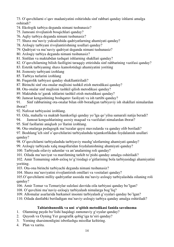 14 
 
73. O`quvchilarni o`quv madaniyatini oshirishda sinf rahbari qanday ishlarni amalga 
oshiradi? 
74. Ekologik tarbiya deganda nimani tushunasiz? 
75. Jamoani rivojlanish bosqichlari qanday? 
76. Aqliy tarbiya deganda nimani tushunasiz? 
77. Shaxs ma’naviy yuksalishida qadriyatlarning ahamiyati qanday? 
78. Axloqiy tarbiyani rivojlantirishning usullari qanday? 
79. Qadriyat va ma’naviy qadriyat deganda nimani tushunasiz? 
80. Axloqiy tarbiya deganda nimani tushunasiz? 
81. Sinfdan va maktabdan tashqari ishlarning shakllari qanday? 
82. O’quvchilarning bilish faolligini taraqqiy ettirishda sinf rahbarining vazifasi qanday? 
83. Estetik tarbiyaning shaxs kamolotidagi ahamiyatini yoriting 
84. Jismoniy tarbiyani izohlang 
85. Tarbiya turlarini izohlang 
86. Fuqarolik tarbiyasi qanday shakllantiriladi? 
87. Birinchi sinf ota-onalar majlisini tashkil etish metodikasi qanday? 
88. Ota-onalar sinf majlisini tashkil qilish metodikasi qanday? 
89. Maktabda to’garak ishlarini tashkil etish metodikasi qanday? 
90. Jamoat kengashining boshqaruv faoliyati va ish tartibi qanday? 
91. 
Sinf rahbarining ota-onalar bilan olib boradigan tarbiyaviy ish shakllari nimalardan 
iborat? 
92. Nafosat tarbiyasini izohlang. 
93. Oila, mahalla va maktab hamkorligi qanday yo’lga qo’yilsa samarali natija beradi? 
94. 
Jamoat kengashlarining asosiy maqsad va vazifalari nimalardan iborat? 
95. Sinf faollarini aniqlash yo`llarini izohlang. 
96. Ota-onalarga pedagogik ma’ruzalar qaysi mavzularda va qanday olib boriladi? 
97. Boshlang’ich sinf o’quvchilarini tarbiyalashda tejamkorlikdan foydalanish usullari 
qanday? 
98. O’quvchilarni tarbiyalashda tarbiyaviy mashg’ulotlarning ahamiyati qanday? 
99. Axloqiy tarbiyada xalq maqollaridan foydalanishning ahamiyati qanday? 
100. Tarbiyada oilaviy udumlar va an’analarning roli qanday? 
101. Oilada ma’naviyat va marifatning tarkib to’pishi qanday amalga oshiriladi? 
102. Amir Temurning odob-axloq to’g’risidagi o’gitlarining bola tarbiyasidagi ahamiyatini 
yoriting. 
103. Ota-ona birinchi tarbiyachi deganda nimani tushunasiz? 
104. Shaxs ma’naviyatini rivojlantirish omillari va vositalari qanday? 
105.O’quvchilarni milliy qadriyatlar asosida ma’naviy-axloqiy tarbiyalashda oilaning roli 
qanday?  
106. Amir Temur va Temuriylar sulolasi davrida oila tarbiyasi qanday bo’lgan? 
108. O’quvchini ma’naviy-axloqiy tarbiyalash nimalarga bog’liq? 
109. Allomalar asarlarida barkamol insonni tarbiyalash g’oyalari qanday bo’lgan? 
110. Oilada dastlabki beriladigan ma’naviy-axloqiy tarbiya qanday amalga oshiriladi? 
 
Tabiatshunoslik va uni  o‘qitish metodikasi fanida savolnoma 
1. Olamning paydo bo‘lishi haqidagi zamonaviy g‘oyalar qanday? 
2. Quyosh va Oyning Yer geografik qobig‘iga ta’siri qanday? 
3. Yerning sharsimonligini isbotlashga misollar keltiring. 
4. Plan va xarita. 
