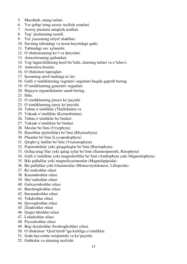 15 
 
5. Masshtab, uning turlari. 
6. Yer qobig‘ining asosiy tuzilish zonalari. 
7. Asosiy jinslarni aniqlash usullari. 
8. Tog‘ jinslarining tasnifi. 
9. Yer yuzasining relyef shakllari. 
10. Suvning tabiatdagi va inson hayotidagi qadri. 
11. Tabiatdagi suv aylanishi. 
12. O‘zbekistonning ko‘l va daryolari. 
13. Atmosferaning qatlamlari. 
14. Yog‘ingarchilikning hosil bo‘lishi, ularning turlari va o‘lchovi. 
15. Atmosfera bosimi. 
16. O‘zbekiston tuproqlari. 
17. Insonning atrof-muhitga ta’siri. 
18. Gulli o‘simliklarning vegetativ organlari haqida gapirib bering. 
19. O‘simliklarning generativ organlari. 
20. Hujayra organellalarini sanab bering. 
21. Ildiz. 
22. O‘simliklarning jinssiz ko‘payishi. 
23. O‘simliklarning jinsiy ko‘payishi. 
24. Tuban o‘simliklar (Thallobinta) va 
25. Yuksak o‘simliklar (Kormobionta). 
26. Tuban o‘simliklar bo‘limlari: 
27. Yuksak o‘simliklar bo‘limlari. 
28. Moxlar bo‘limi (Vryephyta} 
29. Rinofitlar (psilofitlar) bo‘limi (Rhyniorhyta) 
30. Plaunlar bo‘limi (Lycopodiophyta) 
31. Qirqbo‘g`imlilar bo‘limi (Yeuisetophyta) 
32. Poporotniklar yoki qirqquloqlar bo‘limi (Rteriophyta) 
33. Ochiq urug`lilar yoki qarag`aylar bo‘limi (Sumnospermfs, Rinophyta) 
34. Gulli o‘simliklar yoki magnoliofitlar bo‘limi (Anthophyta yoki Magnoliophyta). 
35. Ikki pallalilar yoki magnoliyasimonlar (Magnolipipsida).  
36. Bir pallalilar yoki lolasimonlar (Monocotyledonese, Liliopcida). 
37. Ra`nodoshlar oilasi 
38. Karamdoshlar oilasi 
39. Sho‘radoshlar oilasi 
40. Gulxayridoshlar oilasi 
41. Burchoqdoshlar oilasi 
42. Ituzumdoshlar oilasi 
43. Tokdoshlar oilasi 
44. Qovoqdoshlar oilasi 
45. Ziradoshlar oilasi 
46. Qoqio‘tdoshlar oilasi  
47. Loladoshlar oilasi 
 
48. Piyozdoshlar oilasi 
49. Bug`doydoshlar (boshoqdoshlar) oilasi. 
50. O‘zbekiston “Qizil kitob”iga kiritilga o‘simliklar. 
51. Soda hayvonlar oziqlanishi va ko‘payishi. 
52. Gubkalar va ularning tuzilishi. 
