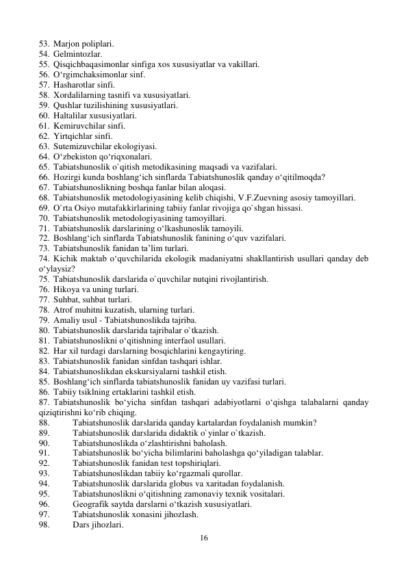 16 
 
53. Marjon poliplari. 
54. Gelmintozlar. 
55. Qisqichbaqasimonlar sinfiga xos xususiyatlar va vakillari. 
56. O‘rgimchaksimonlar sinf. 
57. Hasharotlar sinfi. 
58. Xordalilarning tasnifi va xususiyatlari. 
59. Qushlar tuzilishining xususiyatlari. 
60. Haltalilar xususiyatlari. 
61. Kemiruvchilar sinfi. 
62. Yirtqichlar sinfi. 
63. Sutemizuvchilar ekologiyasi. 
64. O‘zbekiston qo‘riqxonalari. 
65. Tabiatshunoslik o`qitish metodikasining maqsadi va vazifalari. 
66. Hozirgi kunda boshlang‘ich sinflarda Tabiatshunoslik qanday o‘qitilmoqda? 
67. Tabiatshunoslikning boshqa fanlar bilan aloqasi. 
68. Tabiatshunoslik metodologiyasining kelib chiqishi, V.F.Zuevning asosiy tamoyillari. 
69. O`rta Osiyo mutafakkirlarining tabiiy fanlar rivojiga qo`shgan hissasi. 
70. Tabiatshunoslik metodologiyasining tamoyillari. 
71. Tabiatshunoslik darslarining o‘lkashunoslik tamoyili. 
72. Boshlang‘ich sinflarda Tabiatshunoslik fanining o‘quv vazifalari. 
73. Tabiatshunoslik fanidan ta’lim turlari. 
74. Kichik maktab o‘quvchilarida ekologik madaniyatni shakllantirish usullari qanday deb 
o‘ylaysiz? 
75. Tabiatshunoslik darslarida o`quvchilar nutqini rivojlantirish. 
76. Hikoya va uning turlari. 
77. Suhbat, suhbat turlari. 
78. Atrof muhitni kuzatish, ularning turlari. 
79. Amaliy usul - Tabiatshunoslikda tajriba. 
80. Tabiatshunoslik darslarida tajribalar o`tkazish. 
81. Tabiatshunoslikni o‘qitishning interfaol usullari. 
82. Har xil turdagi darslarning bosqichlarini kengaytiring. 
83. Tabiatshunoslik fanidan sinfdan tashqari ishlar. 
84. Tabiatshunoslikdan ekskursiyalarni tashkil etish. 
85. Boshlang‘ich sinflarda tabiatshunoslik fanidan uy vazifasi turlari. 
86. Tabiiy tsiklning ertaklarini tashkil etish. 
87. Tabiatshunoslik bo‘yicha sinfdan tashqari adabiyotlarni o‘qishga talabalarni qanday 
qiziqtirishni ko‘rib chiqing. 
88. 
Tabiatshunoslik darslarida qanday kartalardan foydalanish mumkin? 
89. 
Tabiatshunoslik darslarida didaktik o`yinlar o`tkazish. 
90. 
Tabiatshunoslikda o‘zlashtirishni baholash. 
91. 
Tabiatshunoslik bo‘yicha bilimlarini baholashga qo‘yiladigan talablar. 
92. 
Tabiatshunoslik fanidan test topshiriqlari. 
93. 
Tabiatshunoslikdan tabiiy ko‘rgazmali qurollar. 
94. 
Tabiatshunoslik darslarida globus va xaritadan foydalanish. 
95. 
Tabiatshunoslikni o‘qitishning zamonaviy texnik vositalari. 
96. 
Geografik saytda darslarni o‘tkazish xususiyatlari. 
97. 
Tabiatshunoslik xonasini jihozlash. 
98. 
Dars jihozlari. 
