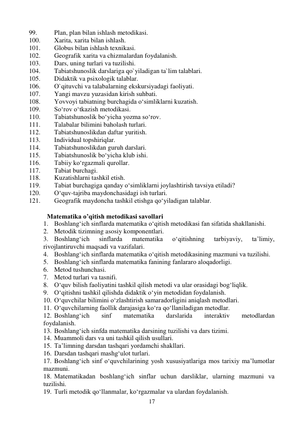 17 
 
99. 
Plan, plan bilan ishlash metodikasi. 
100. 
Xarita, xarita bilan ishlash. 
101. 
Globus bilan ishlash texnikasi. 
102. 
Geografik xarita va chizmalardan foydalanish. 
103. 
Dars, uning turlari va tuzilishi. 
104. 
Tabiatshunoslik darslariga qo`yiladigan ta`lim talablari. 
105. 
Didaktik va psixologik talablar. 
106. 
O`qituvchi va talabalarning ekskursiyadagi faoliyati. 
107. 
Yangi mavzu yuzasidan kirish suhbati. 
108. 
Yovvoyi tabiatning burchagida o‘simliklarni kuzatish. 
109. 
So‘rov o‘tkazish metodikasi. 
110. 
Tabiatshunoslik bo‘yicha yozma so‘rov. 
111. 
Talabalar bilimini baholash turlari. 
112. 
Tabiatshunoslikdan daftar yuritish. 
113. 
Individual topshiriqlar. 
114. 
Tabiatshunoslikdan guruh darslari. 
115. 
Tabiatshunoslik bo‘yicha klub ishi. 
116. 
Tabiiy ko‘rgazmali qurollar. 
117. 
Tabiat burchagi. 
118. 
Kuzatishlarni tashkil etish. 
119. 
Tabiat burchagiga qanday o‘simliklarni joylashtirish tavsiya etiladi? 
120. 
O‘quv-tajriba maydonchasidagi ish turlari. 
121. 
Geografik maydoncha tashkil etishga qo‘yiladigan talablar. 
 
Matematika o’qitish metodikasi savollari 
1. Boshlang‘ich sinflarda matematika o‘qitish metodikasi fan sifatida shakllanishi.  
2. Metodik tizimning asosiy komponentlari. 
3. Boshlang‘ich 
sinflarda 
matematika 
o‘qitishning 
tarbiyaviy, 
ta’limiy, 
rivojlantiruvchi maqsadi va vazifalari. 
4. Boshlang‘ich sinflarda matematika o‘qitish metodikasining mazmuni va tuzilishi.  
5. Boshlang‘ich sinflarda matematika fanining fanlararo aloqadorligi.  
6. Metod tushunchasi.  
7. Metod turlari va tasnifi.  
8. O‘quv bilish faoliyatini tashkil qilish metodi va ular orasidagi bog‘liqlik.  
9. O‘qitishni tashkil qilishda didaktik o‘yin metodidan foydalanish.  
10. O‘quvchilar bilimini o‘zlashtirish samaradorligini aniqlash metodlari.  
11. O‘quvchilarning faollik darajasiga ko‘ra qo‘llaniladigan metodlar.  
12. Boshlang‘ich 
sinf 
matematika 
darslarida 
interaktiv 
metodlardan 
foydalanish.  
13. Boshlang‘ich sinfda matematika darsining tuzilishi va dars tizimi.  
14. Muammoli dars va uni tashkil qilish usullari.  
15. Ta’limning darsdan tashqari yordamchi shakllari.  
16. Darsdan tashqari mashg‘ulot turlari.  
17. Boshlang‘ich sinf o‘quvchilarining yosh xususiyatlariga mos tarixiy ma’lumotlar 
mazmuni. 
18. Matematikadan boshlang‘ich sinflar uchun darsliklar, ularning mazmuni va 
tuzilishi.  
19. Turli metodik qo‘llanmalar, ko‘rgazmalar va ulardan foydalanish.  
