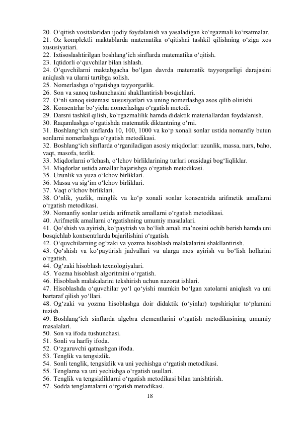 18 
 
20. O‘qitish vositalaridan ijodiy foydalanish va yasaladigan ko‘rgazmali ko‘rsatmalar. 
21. Oz komplektli maktablarda matematika o‘qitishni tashkil qilishning o‘ziga xos 
xususiyatiari. 
22. Ixtisoslashtirilgan boshlang‘ich sinflarda matematika o‘qitish.  
23. Iqtidorli o‘quvchilar bilan ishlash. 
24. O‘quvchilarni maktabgacha bo‘lgan davrda matematik tayyorgarligi darajasini 
aniqlash va ularni tartibga solish.  
25. Nomerlashga o‘rgatishga tayyorgarlik.  
26. Son va sanoq tushunchasini shakllantirish bosqichlari. 
27. O‘nli sanoq sistemasi xususiyatlari va uning nomerlashga asos qilib olinishi.  
28. Konsentrlar bo‘yicha nomerlashga o‘rgatish metodi. 
29. Darsni tashkil qilish, ko‘rgazmalilik hamda didaktik materiallardan foydalanish.  
30. Raqamlashga o‘rgatishda matematik diktantning o‘rni. 
31. Boshlang‘ich sinflarda 10, 100, 1000 va ko‘p xonali sonlar ustida nomanfiy butun 
sonlarni nomerlashga o‘rgatish metodikasi. 
32. Boshlang‘ich sinflarda o‘rganiladigan asosiy miqdorlar: uzunlik, massa, narx, baho, 
vaqt, masofa, tezlik.  
33. Miqdorlarni o‘lchash, o‘lchov birliklarining turlari orasidagi bog‘liqliklar.  
34. Miqdorlar ustida amallar bajarishga o‘rgatish metodikasi. 
35. Uzunlik va yuza o‘lchov birliklari.  
36. Massa va sig‘im o‘lchov birliklari.  
37. Vaqt o‘lchov birliklari. 
38. O‘nlik, yuzlik, minglik va ko‘p xonali sonlar konsentrida arifmetik amallarni 
o‘rgatish metodikasi.  
39. Nomanfiy sonlar ustida arifmetik amallarni o‘rgatish metodikasi.  
40. Arifmetik amallarni o‘rgatishning umumiy masalalari.  
41. Qo‘shish va ayirish, ko‘paytrish va bo‘lish amali ma’nosini ochib berish hamda uni 
bosqichlab kontsentrlarda bajarilishini o‘rgatish.  
42. O‘quvchilarning og‘zaki va yozma hisoblash malakalarini shakllantirish.  
43. Qo‘shish va ko‘paytirish jadvallari va ularga mos ayirish va bo‘lish hollarini 
o‘rgatish.  
44. Og‘zaki hisoblash texnologiyalari.  
45. Yozma hisoblash algoritmini o‘rgatish. 
46. Hisoblash malakalarini tekshirish uchun nazorat ishlari.  
47. Hisoblashda o‘quvchilar yo‘l qo‘yishi mumkin bo‘lgan xatolarni aniqlash va uni 
bartaraf qilish yo‘llari.  
48. Og‘zaki va yozma hisoblashga doir didaktik (o‘yinlar) topshiriqlar to‘plamini 
tuzish. 
49. Boshlang‘ich sinflarda algebra elementlarini o‘rgatish metodikasining umumiy 
masalalari.  
50. Son va ifoda tushunchasi.  
51. Sonli va harfiy ifoda.  
52. O‘zgaruvchi qatnashgan ifoda.  
53. Tenglik va tengsizlik.  
54. Sonli tenglik, tengsizlik va uni yechishga o‘rgatish metodikasi. 
55. Tenglama va uni yechishga o‘rgatish usullari.  
56. Tenglik va tengsizliklarni o‘rgatish metodikasi bilan tanishtirish.  
57. Sodda tenglamalarni o‘rgatish metodikasi.  
